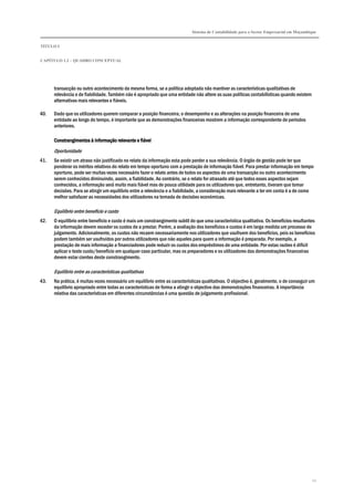 Sistema de Contabilidade para o Sector Empresarial em Moçambique
TÍTULO I
CAPÍTULO 1.2 – QUADRO CONCEPTUAL
12
transacção ou outro acontecimento da mesma forma, se a política adoptada não mantiver as características qualitativas de
relevância e de fiabilidade. Também não é apropriado que uma entidade não altere as suas políticas contabilísticas quando existem
alternativas mais relevantes e fiáveis.
40. Dado que os utilizadores querem comparar a posição financeira, o desempenho e as alterações na posição financeira de uma
entidade ao longo do tempo, é importante que as demonstrações financeiras mostrem a informação correspondente de períodos
anteriores.
Constrangimentos à informação relevante e fiávelConstrangimentos à informação relevante e fiávelConstrangimentos à informação relevante e fiávelConstrangimentos à informação relevante e fiável
Oportunidade
41. Se existir um atraso não justificado no relato da informação esta pode perder a sua relevância. O órgão de gestão pode ter que
ponderar os méritos relativos do relato em tempo oportuno com a prestação de informação fiável. Para prestar informação em tempo
oportuno, pode ser muitas vezes necessário fazer o relato antes de todos os aspectos de uma transacção ou outro acontecimento
serem conhecidos diminuindo, assim, a fiabilidade. Ao contrário, se o relato for atrasado até que todos esses aspectos sejam
conhecidos, a informação será muito mais fiável mas de pouca utilidade para os utilizadores que, entretanto, tiveram que tomar
decisões. Para se atingir um equilíbrio entre a relevância e a fiabilidade, a consideração mais relevante a ter em conta é a de como
melhor satisfazer as necessidades dos utilizadores na tomada de decisões económicas.
Equilíbrio entre benefício e custo
42. O equilíbrio entre benefício e custo é mais um constrangimento subtil do que uma característica qualitativa. Os benefícios resultantes
da informação devem exceder os custos de a prestar. Porém, a avaliação dos benefícios e custos é em larga medida um processo de
julgamento. Adicionalmente, os custos não recaem necessariamente nos utilizadores que usufruem dos benefícios, pois os benefícios
podem também ser usufruídos por outros utilizadores que não aqueles para quem a informação é preparada. Por exemplo, a
prestação de mais informação a financiadores pode reduzir os custos dos empréstimos de uma entidade. Por estas razões é difícil
aplicar o teste custo/benefício em qualquer caso particular, mas os preparadores e os utilizadores das demonstrações financeiras
devem estar cientes deste constrangimento.
Equilíbrio entre as características qualitativas
43. Na prática, é muitas vezes necessário um equilíbrio entre as características qualitativas. O objectivo é, geralmente, o de conseguir um
equilíbrio apropriado entre todas as características de forma a atingir o objectivo das demonstrações financeiras. A importância
relativa das características em diferentes circunstâncias é uma questão de julgamento profissional.
 