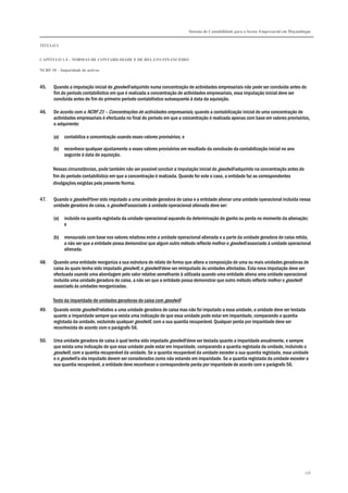 Sistema de Contabilidade para o Sector Empresarial em Moçambique
TÍTULO I
CAPÍTULO 1.4 – NORMAS DE CONTABILIDADE E DE RELATO FINANCEIRO
NCRF 18 – Imparidade de activos
156
45. Quando a imputação inicial do goodwill adquirido numa concentração de actividades empresariais não pode ser concluída antes do
fim do período contabilístico em que é realizada a concentração de actividades empresariais, essa imputação inicial deve ser
concluída antes do fim do primeiro período contabilístico subsequente à data da aquisição.
46. De acordo com a NCRF 21 – Concentrações de actividades empresariais, quando a contabilização inicial de uma concentração de
actividades empresariais é efectuada no final do período em que a concentração é realizada apenas com base em valores provisórios,
o adquirente:
(a) contabiliza a concentração usando esses valores provisórios; e
(b) reconhece qualquer ajustamento a esses valores provisórios em resultado da conclusão da contabilização inicial no ano
seguinte à data de aquisição.
Nessas circunstâncias, pode também não ser possível concluir a imputação inicial do goodwill adquirido na concentração antes do
fim do período contabilístico em que a concentração é realizada. Quando for este o caso, a entidade faz as correspondentes
divulgações exigidas pela presente Norma.
47. Quando o goodwill tiver sido imputado a uma unidade geradora de caixa e a entidade alienar uma unidade operacional incluída nessa
unidade geradora de caixa, o goodwill associado à unidade operacional alienada deve ser:
(a) incluído na quantia registada da unidade operacional aquando da determinação do ganho ou perda no momento da alienação;
e
(b) mensurado com base nos valores relativos entre a unidade operacional alienada e a parte da unidade geradora de caixa retida,
a não ser que a entidade possa demonstrar que algum outro método reflecte melhor o goodwill associado à unidade operacional
alienada.
48. Quando uma entidade reorganiza a sua estrutura de relato de forma que altera a composição de uma ou mais unidades geradoras de
caixa às quais tenha sido imputado goodwill, o goodwill deve ser reimputado às unidades afectadas. Esta nova imputação deve ser
efectuada usando uma abordagem pelo valor relativo semelhante à utilizada quando uma entidade aliena uma unidade operacional
incluída uma unidade geradora de caixa, a não ser que a entidade possa demonstrar que outro método reflecte melhor o goodwill
associado às unidades reorganizadas.
Teste da imparidade de unidades geradoras de caixa com goodwill
49. Quando existe goodwill relativo a uma unidade geradora de caixa mas não foi imputado a essa unidade, a unidade deve ser testada
quanto a imparidade sempre que exista uma indicação de que essa unidade pode estar em imparidade, comparando a quantia
registada da unidade, excluindo qualquer goodwill, com a sua quantia recuperável. Qualquer perda por imparidade deve ser
reconhecida de acordo com o parágrafo 56.
50. Uma unidade geradora de caixa à qual tenha sido imputado goodwill deve ser testada quanto a imparidade anualmente, e sempre
que exista uma indicação de que essa unidade pode estar em imparidade, comparando a quantia registada da unidade, incluindo o
goodwill, com a quantia recuperável da unidade. Se a quantia recuperável da unidade exceder a sua quantia registada, essa unidade
e o goodwill a ela imputado devem ser considerados como não estando em imparidade. Se a quantia registada da unidade exceder a
sua quantia recuperável, a entidade deve reconhecer a correspondente perda por imparidade de acordo com o parágrafo 56.
 