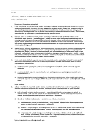 Sistema de Contabilidade para o Sector Empresarial em Moçambique
TÍTULO I
CAPÍTULO 1.4 – NORMAS DE CONTABILIDADE E DE RELATO FINANCEIRO
NCRF 18 – Imparidade de activos
157
Momento para efectuar testes de imparidade
51. O teste de imparidade anual de uma unidade geradora de caixa à qual tenha sido imputado goodwill pode ser efectuado a qualquer
momento durante um período anual, desde que o teste seja efectuado no mesmo momento todos os anos. Unidades geradoras de
caixa diferentes podem ser testadas quanto a imparidade em momentos diferentes. Contudo, se uma parte ou todo o goodwill
imputado a uma unidade geradora de caixa foi adquirido numa concentração de actividades empresariais durante o período corrente,
essa unidade deve ser testada quanto a imparidade antes do final do período corrente.
52. Quando os activos que constituem a unidade geradora de caixa à qual tenha sido imputado goodwill são testados quanto a
imparidade ao mesmo tempo que a unidade que contém o goodwill, tais activos devem ser testados quanto a imparidade antes da
unidade geradora de caixa que contém o goodwill. Do mesmo modo, quando as unidades geradoras de caixa que constituem um
grupo de unidades geradoras de caixa às quais tenha sido imputado goodwill são testadas quanto a imparidade ao mesmo tempo
que o grupo de unidades que contêm o goodwill, as unidades individuais devem ser testadas quanto a imparidade antes do grupo de
unidades que contêm o goodwill.
53. Quando, conforme referido no parágrafo anterior, há uma indicação de uma imparidade de um activo incluído na unidade geradora de
caixa que contém o goodwill, a entidade testa primeiro o activo quanto a imparidade e reconhece qualquer perda por imparidade
nesse activo antes de testar a imparidade da unidade geradora de caixa que contém o goodwill. Do mesmo modo, quando há uma
indicação de uma imparidade de uma unidade geradora de caixa dentro de um grupo de unidades que contém o goodwill, a entidade
testa primeiro a unidade geradora de caixa quanto a imparidade e reconhece qualquer perda por imparidade nessa unidade antes de
testar a imparidade do grupo de unidades ao qual seja imputado o goodwill.
54. O mais recente cálculo detalhado da quantia recuperável de uma unidade geradora de caixa à qual tenha sido imputado goodwill
efectuado num período anterior pode ser usado no teste de imparidade dessa unidade no período corrente, desde que todos os
critérios seguintes sejam satisfeitos:
(a) os activos e passivos que compõem a unidade não variaram significativamente desde o cálculo mais recente da quantia
recuperável;
(b) o mais recente cálculo da quantia recuperável resultou numa quantia que excedeu a quantia registada da unidade numa
margem substancial; e
(c) com base numa análise dos acontecimentos que tenham ocorrido e das circunstâncias que tenham mudado desde o cálculo
mais recente da quantia recuperável, a probabilidade da quantia recuperável corrente ser inferior à quantia registada do activo é
remota.
Activos “corporate”
55. Ao testar a imparidade de uma unidade geradora de caixa, uma entidade deve identificar todos os activos “corporate” que se
relacionem com a unidade geradora de caixa em análise. Quando uma parte da quantia registada de um activo “corporate”:
(a) pode ser imputada numa base razoável e consistente a essa unidade, a entidade deve comparar a quantia registada da
unidade, incluindo a parte da quantia registada do activo “corporate” imputada à unidade, com a sua quantia recuperável.
Qualquer perda por imparidade deve ser reconhecida de acordo com o parágrafo 56.
(b) não pode ser imputada numa base razoável e consistente a essa unidade, a entidade deve:
(i) comparar a quantia registada da unidade, excluindo o activo “corporate”, com a sua quantia recuperável e reconhecer
qualquer perda por imparidade de acordo com o parágrafo 56;
(ii) identificar o mais pequeno grupo de unidades geradoras de caixa que inclua a unidade geradora de caixa em análise e à
qual uma parte da quantia registada do activo “corporate” possa ser imputada numa base razoável e consistente; e
(iii) comparar a quantia registada desse grupo de unidades geradoras de caixa, incluindo a parte da quantia registada do
activo “corporate” imputada a esse grupo de unidades, com a quantia recuperável do grupo de unidades. Qualquer perda
por imparidade deve ser reconhecida de acordo com o parágrafo 56.
Perda por imparidade de uma unidade geradora de caixaPerda por imparidade de uma unidade geradora de caixaPerda por imparidade de uma unidade geradora de caixaPerda por imparidade de uma unidade geradora de caixa
 