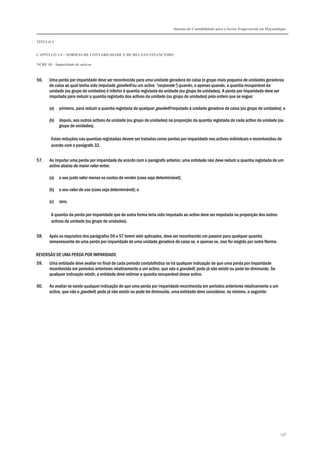Sistema de Contabilidade para o Sector Empresarial em Moçambique
TÍTULO I
CAPÍTULO 1.4 – NORMAS DE CONTABILIDADE E DE RELATO FINANCEIRO
NCRF 18 – Imparidade de activos
158
56. Uma perda por imparidade deve ser reconhecida para uma unidade geradora de caixa (o grupo mais pequeno de unidades geradoras
de caixa ao qual tenha sido imputado goodwill ou um activo “corporate”) quando, e apenas quando, a quantia recuperável da
unidade (ou grupo de unidades) é inferior à quantia registada da unidade (ou grupo de unidades). A perda por imparidade deve ser
imputada para reduzir a quantia registada dos activos da unidade (ou grupo de unidades) pela ordem que se segue:
(a) primeiro, para reduzir a quantia registada de qualquer goodwill imputado à unidade geradora de caixa (ou grupo de unidades); e
(b) depois, aos outros activos da unidade (ou grupo de unidades) na proporção da quantia registada de cada activo da unidade (ou
grupo de unidades).
Estas reduções nas quantias registadas devem ser tratadas como perdas por imparidade nos activos individuais e reconhecidas de
acordo com o parágrafo 32.
57. Ao imputar uma perda por imparidade de acordo com o parágrafo anterior, uma entidade não deve reduzir a quantia registada de um
activo abaixo do maior valor entre:
(a) o seu justo valor menos os custos de vender (caso seja determinável);
(b) o seu valor de uso (caso seja determinável); e
(c) zero.
A quantia da perda por imparidade que de outra forma teria sido imputada ao activo deve ser imputada na proporção dos outros
activos da unidade (ou grupo de unidades).
58. Após os requisitos dos parágrafos 56 e 57 terem sido aplicados, deve ser reconhecido um passivo para qualquer quantia
remanescente de uma perda por imparidade de uma unidade geradora de caixa se, e apenas se, isso for exigido por outra Norma.
REVERSÃO DE UMA PERDA POR IMPARIDADE
59. Uma entidade deve avaliar no final de cada período contabilístico se há qualquer indicação de que uma perda por imparidade
reconhecida em períodos anteriores relativamente a um activo, que não o goodwill, pode já não existir ou pode ter diminuído. Se
qualquer indicação existir, a entidade deve estimar a quantia recuperável desse activo.
60. Ao avaliar se existe qualquer indicação de que uma perda por imparidade reconhecida em períodos anteriores relativamente a um
activo, que não o goodwill, pode já não existir ou pode ter diminuído, uma entidade deve considerar, no mínimo, o seguinte:
 