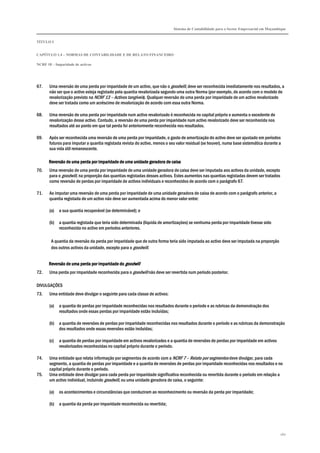 Sistema de Contabilidade para o Sector Empresarial em Moçambique
TÍTULO I
CAPÍTULO 1.4 – NORMAS DE CONTABILIDADE E DE RELATO FINANCEIRO
NCRF 18 – Imparidade de activos
160
67. Uma reversão de uma perda por imparidade de um activo, que não o goodwill, deve ser reconhecida imediatamente nos resultados, a
não ser que o activo esteja registado pela quantia revalorizada segundo uma outra Norma (por exemplo, de acordo com o modelo de
revalorização previsto na NCRF 13 – Activos tangíveis). Qualquer reversão de uma perda por imparidade de um activo revalorizado
deve ser tratada como um acréscimo de revalorização de acordo com essa outra Norma.
68. Uma reversão de uma perda por imparidade num activo revalorizado é reconhecida no capital próprio e aumenta o excedente de
revalorização desse activo. Contudo, a reversão de uma perda por imparidade num activo revalorizado deve ser reconhecida nos
resultados até ao ponto em que tal perda foi anteriormente reconhecida nos resultados.
69. Após ser reconhecida uma reversão de uma perda por imparidade, o gasto de amortização do activo deve ser ajustado em períodos
futuros para imputar a quantia registada revista do activo, menos o seu valor residual (se houver), numa base sistemática durante a
sua vida útil remanescente.
Reversão de uma perda por imparidade dReversão de uma perda por imparidade dReversão de uma perda por imparidade dReversão de uma perda por imparidade de uma unidade geradora de cae uma unidade geradora de cae uma unidade geradora de cae uma unidade geradora de caixaixaixaixa
70. Uma reversão de uma perda por imparidade de uma unidade geradora de caixa deve ser imputada aos activos da unidade, excepto
para o goodwill, na proporção das quantias registadas desses activos. Estes aumentos nas quantias registadas devem ser tratados
como reversão de perdas por imparidade de activos individuais e reconhecidos de acordo com o parágrafo 67.
71. Ao imputar uma reversão de uma perda por imparidade de uma unidade geradora de caixa de acordo com o parágrafo anterior, a
quantia registada de um activo não deve ser aumentada acima do menor valor entre:
(a) a sua quantia recuperável (se determinável); e
(b) a quantia registada que teria sido determinada (líquida de amortizações) se nenhuma perda por imparidade tivesse sido
reconhecida no activo em períodos anteriores.
A quantia da reversão da perda por imparidade que de outra forma teria sido imputada ao activo deve ser imputada na proporção
dos outros activos da unidade, excepto para o goodwill.
Reversão de uma perda por imparidade doReversão de uma perda por imparidade doReversão de uma perda por imparidade doReversão de uma perda por imparidade do goodwillgoodwillgoodwillgoodwill
72. Uma perda por imparidade reconhecida para o goodwill não deve ser revertida num período posterior.
DIVULGAÇÕES
73. Uma entidade deve divulgar o seguinte para cada classe de activos:
(a) a quantia de perdas por imparidade reconhecidas nos resultados durante o período e as rubricas da demonstração dos
resultados onde essas perdas por imparidade estão incluídas;
(b) a quantia de reversões de perdas por imparidade reconhecidas nos resultados durante o período e as rubricas da demonstração
dos resultados onde essas reversões estão incluídas;
(c) a quantia de perdas por imparidade em activos revalorizados e a quantia de reversões de perdas por imparidade em activos
revalorizados reconhecidas no capital próprio durante o período.
74. Uma entidade que relata informação por segmentos de acordo com a NCRF 7 – Relato por segmentos deve divulgar, para cada
segmento, a quantia de perdas por imparidade e a quantia de reversões de perdas por imparidade reconhecidas nos resultados e no
capital próprio durante o período.
75. Uma entidade deve divulgar para cada perda por imparidade significativa reconhecida ou revertida durante o período em relação a
um activo individual, incluindo goodwill, ou uma unidade geradora de caixa, o seguinte:
(a) os acontecimentos e circunstâncias que conduziram ao reconhecimento ou reversão da perda por imparidade;
(b) a quantia da perda por imparidade reconhecida ou revertida;
 