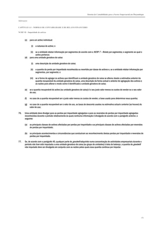 Sistema de Contabilidade para o Sector Empresarial em Moçambique
TÍTULO I
CAPÍTULO 1.4 – NORMAS DE CONTABILIDADE E DE RELATO FINANCEIRO
NCRF 18 – Imparidade de activos
161
(c) para um activo individual:
(i) a natureza do activo; e
(ii) se a entidade relatar informação por segmentos de acordo com a NCRF 7 – Relato por segmentos, o segmento ao qual o
activo pertence;
(d) para uma unidade geradora de caixa:
(i) uma descrição da unidade geradora de caixa;
(ii) a quantia da perda por imparidade reconhecida ou revertida por classe de activos e, se a entidade relatar informação por
segmentos, por segmento; e
(iii) se a forma de agregar os activos que identificam a unidade geradora de caixa se alterou desde a estimativa anterior da
quantia recuperável da unidade geradora de caixa, uma descrição da forma actual e anterior de agregação dos activos e
as razões para alterar o modo como é identificada a unidade geradora de caixa;
(e) se a quantia recuperável do activo (ou unidade geradora de caixa) é o seu justo valor menos os custos de vender ou o seu valor
de uso;
(f) no caso de a quantia recuperável ser o justo valor menos os custos de vender, a base usada para determinar essa quantia;
(g) no caso de a quantia recuperável ser o valor de uso, as taxas de desconto usadas na estimativa actual e anterior (se houver) do
valor de uso;
76. Uma entidade deve divulgar para as perdas por imparidade agregadas e para as reversões de perdas por imparidade agregadas
reconhecidas durante o período relativamente às quais nenhuma informação é divulgada de acordo com o parágrafo anterior, o
seguinte:
(a) as principais classes de activos afectadas por perdas por imparidade e as principais classes de activos afectadas por reversões
de perdas por imparidade;
(b) os principais acontecimentos e circunstâncias que conduziram ao reconhecimento destas perdas por imparidade e reversões de
perdas por imparidade.
77. Se, de acordo com o parágrafo 45, qualquer parte do goodwill adquirido numa concentração de actividades empresariais durante o
período não tiver sido imputada a uma unidade geradora de caixa (ou grupo de unidades) à data de balanço, a quantia do goodwill
não imputado deve ser divulgada em conjunto com as razões pelas quais essa quantia continua por imputar.
 