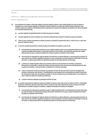Sistema de Contabilidade para o Sector Empresarial em Moçambique
TÍTULO I
CAPÍTULO 1.4 – NORMAS DE CONTABILIDADE E DE RELATO FINANCEIRO
NCRF 18 – Imparidade de activos
162
78. Uma entidade deve divulgar a informação exigida nas alíneas seguintes relativa a cada unidade geradora de caixa (ou grupo de
unidades) para a qual a quantia registada de goodwill ou activos intangíveis com vidas úteis indeterminadas imputados a essa
unidade (ou grupo de unidades) é significativa quando comparada com a quantia total registada de goodwill ou de activos intangíveis
com vidas úteis indeterminadas:
(a) a quantia registada de goodwill imputada à unidade (ou grupo de unidades).
(b) a quantia registada de activos intangíveis com vidas úteis indeterminadas imputada à unidade (ou grupo de unidades).
(c) a base na qual a quantia recuperável da unidade (ou grupo de unidades) foi determinada (isto é, o valor de uso ou o justo valor
menos os custos de vender).
(d) no caso de a quantia recuperável da unidade (ou grupo de unidades) ser baseada no valor de uso:
(i) uma descrição dos pressupostos principais em que o órgão de gestão baseou as suas projecções de fluxos de caixa para
o período abrangido pelas previsões e orçamentos financeiros mais recentes. Os pressupostos principais são aqueles
relativamente aos quais a quantia recuperável da unidade (ou grupo de unidades) é mais sensível;
(ii) uma descrição da abordagem do órgão de gestão para determinar os valores atribuídos a cada pressuposto principal e se
esses valores são o reflexo de experiência passada ou se são consistentes com fontes externas de informação. No caso de
não serem, as razões porque diferem da experiência passada ou das fontes externas de informação;
(iii) o período que o órgão de gestão utilizou para projectar os fluxos de caixa baseados em previsões e orçamentos
financeiros por si aprovados e, quando for usado um período superior a cinco anos para uma unidade geradora de caixa
(ou grupo de unidades), a razão que justifica a utilização de um período mais longo;
(iv) a taxa de crescimento usada para extrapolar as projecções de fluxos de caixa para além do período abrangido pelas
previsões e orçamentos mais recentes, e a justificação para usar qualquer taxa de crescimento que exceda a taxa média
de crescimento a longo prazo dos produtos e sectores, ou do país ou países em que a entidade opera, ou do mercado ao
qual a unidade (ou grupo de unidades) está dedicado;
(v) as taxas de desconto aplicadas às projecções de fluxos de caixa.
(e) se a quantia recuperável da unidade (ou grupo de unidades) se basear no justo valor menos os custos de vender, a metodologia
usada para o determinar. Quando o justo valor menos os custos de vender não é determinado usando um preço de mercado
observável para a unidade (ou grupo de unidades), a seguinte informação deve também ser divulgada:
(i) uma descrição dos pressupostos principais nos quais o órgão de gestão baseou a sua determinação do justo valor menos
os custos de vender. Os pressupostos principais são aqueles relativamente aos quais a quantia recuperável da unidade
(ou grupo de unidades) é mais sensível;
(ii) uma descrição da abordagem do órgão de gestão para determinar os valores atribuídos a cada pressuposto principal e se
esses valores são o reflexo de experiência passada ou se são consistentes com fontes externas de informação. No caso de
não serem, as razões porque diferem da experiência passada ou das fontes externas de informação.
 