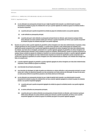Sistema de Contabilidade para o Sector Empresarial em Moçambique
TÍTULO I
CAPÍTULO 1.4 – NORMAS DE CONTABILIDADE E DE RELATO FINANCEIRO
NCRF 18 – Imparidade de activos
163
(f) se uma alteração num pressuposto principal em que o órgão de gestão tenha baseado a sua determinação da quantia
recuperável da unidade (ou grupo de unidades) fizer com que a quantia registada da unidade (ou grupo de unidades) exceda a
sua quantia recuperável:
(i) a quantia pela qual a quantia recuperável da unidade (ou grupo de unidades) excede a sua quantia registada;
(ii) o valor atribuído ao pressuposto principal;
(iii) a quantia pela qual o valor atribuído ao pressuposto principal deverá ser alterado, após incorporar quaisquer efeitos
dessa alteração nas outras variáveis usadas para mensurar a quantia recuperável, por forma a que a quantia recuperável
da unidade (ou grupo de unidades) seja igual à sua quantia registada.
79. Quando uma parte ou toda a quantia registada de goodwill ou activos intangíveis com vidas úteis indeterminadas é imputada a várias
unidades geradoras de caixa (ou grupos de unidades), e a quantia assim imputada a cada unidade (grupo de unidades) não é
significativa quando comparada com a quantia total registada de goodwill ou de activos intangíveis com vidas úteis indeterminadas
da entidade, esse facto deve ser divulgado, juntamente com a quantia registada agregada de goodwill ou de activos intangíveis com
vidas úteis indeterminadas imputada a essas unidades (ou grupos de unidades). Adicionalmente, quando as quantias recuperáveis de
qualquer dessas unidades (ou grupos de unidades) se basearem nos mesmos pressupostos principais e a quantia registada agregada
de goodwill ou de activos intangíveis com vidas indeterminadas imputada aos mesmos for significativa quando comparada com a
quantia total registada de goodwill ou de activos intangíveis com vidas indeterminadas da entidade, uma entidade deve divulgar esse
facto, em conjunto com:
(a) a quantia registada agregada de goodwill e a quantia registada agregada de activos intangíveis com vidas úteis indeterminadas
imputadas a essas unidades (ou grupo de unidades);
(b) uma descrição dos principais pressupostos;
(c) uma descrição da abordagem do órgão de gestão para determinar os valores atribuídos a cada pressuposto principal e se esses
valores são o reflexo de experiência passada ou se são consistentes com fontes externas de informação. No caso de não serem,
as razões porque diferem da experiência passada ou das fontes externas de informação;
(d) se uma alteração num pressuposto principal em que o órgão de gestão tenha baseado a sua determinação da quantia
recuperável da unidade (ou grupo de unidades) fizer com que a quantia registada agregada da unidade (ou grupo de unidades)
exceda a sua quantia recuperável agregada:
(i) a quantia pela qual a quantia recuperável agregada da unidade (ou grupo de unidades) excede a sua quantia registada
agregada;
(ii) os valores atribuídos aos pressupostos principais;
(iii) a quantia pela qual os valores atribuídos aos pressupostos principais deverão ser alterados, após incorporar quaisquer
efeitos dessa alteração nas outras variáveis usadas para mensurar a quantia recuperável, por forma a que a quantia
recuperável agregada da unidade (ou grupo de unidades) seja igual à sua quantia registada agregada.
 