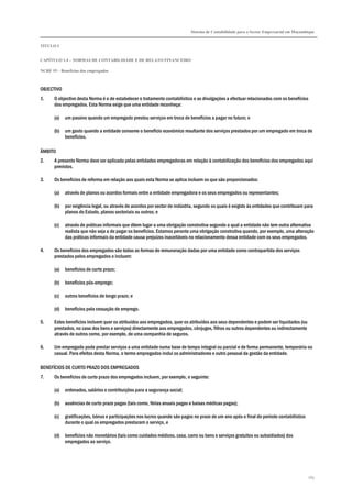 Sistema de Contabilidade para o Sector Empresarial em Moçambique
TÍTULO I
CAPÍTULO 1.4 – NORMAS DE CONTABILIDADE E DE RELATO FINANCEIRO
NCRF 19 – Benefícios dos empregados
165
OBJECTIVO
1. O objectivo desta Norma é o de estabelecer o tratamento contabilístico e as divulgações a efectuar relacionados com os benefícios
dos empregados. Esta Norma exige que uma entidade reconheça:
(a) um passivo quando um empregado prestou serviços em troca de benefícios a pagar no futuro; e
(b) um gasto quando a entidade consome o benefício económico resultante dos serviços prestados por um empregado em troca de
benefícios.
ÂMBITO
2. A presente Norma deve ser aplicada pelas entidades empregadoras em relação à contabilização dos benefícios dos empregados aqui
previstos.
3. Os benefícios de reforma em relação aos quais esta Norma se aplica incluem os que são proporcionados:
(a) através de planos ou acordos formais entre a entidade empregadora e os seus empregados ou representantes;
(b) por exigência legal, ou através de acordos por sector de indústria, segundo os quais é exigido às entidades que contribuam para
planos do Estado, planos sectoriais ou outros; e
(c) através de práticas informais que dêem lugar a uma obrigação construtiva segundo a qual a entidade não tem outra alternativa
realista que não seja a de pagar os benefícios. Estamos perante uma obrigação construtiva quando, por exemplo, uma alteração
das práticas informais da entidade causa prejuízos inaceitáveis no relacionamento dessa entidade com os seus empregados.
4. Os benefícios dos empregados são todas as formas de remuneração dadas por uma entidade como contrapartida dos serviços
prestados pelos empregados e incluem:
(a) benefícios de curto prazo;
(b) benefícios pós-emprego;
(c) outros benefícios de longo prazo; e
(d) benefícios pela cessação de emprego.
5. Estes benefícios incluem quer os atribuídos aos empregados, quer os atribuídos aos seus dependentes e podem ser liquidados (ou
prestados, no caso dos bens e serviços) directamente aos empregados, cônjuges, filhos ou outros dependentes ou indirectamente
através de outros como, por exemplo, de uma companhia de seguros.
6. Um empregado pode prestar serviços a uma entidade numa base de tempo integral ou parcial e de forma permanente, temporária ou
casual. Para efeitos desta Norma, o termo empregados inclui os administradores e outro pessoal da gestão da entidade.
BENEFÍCIOS DE CURTO PRAZO DOS EMPREGADOS
7. Os benefícios de curto prazo dos empregados incluem, por exemplo, o seguinte:
(a) ordenados, salários e contribuições para a segurança social;
(b) ausências de curto prazo pagas (tais como, férias anuais pagas e baixas médicas pagas);
(c) gratificações, bónus e participações nos lucros quando são pagos no prazo de um ano após o final do período contabilístico
durante o qual os empregados prestaram o serviço, e
(d) benefícios não monetários (tais como cuidados médicos, casa, carro ou bens e serviços gratuitos ou subsidiados) dos
empregados ao serviço.
 