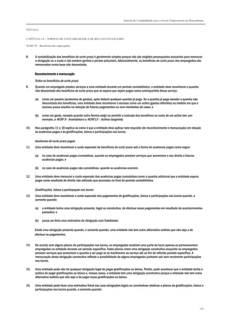 Sistema de Contabilidade para o Sector Empresarial em Moçambique
TÍTULO I
CAPÍTULO 1.4 – NORMAS DE CONTABILIDADE E DE RELATO FINANCEIRO
NCRF 19 – Benefícios dos empregados
166
8. A contabilização dos benefícios de curto prazo é geralmente simples porque não são exigidos pressupostos actuariais para mensurar
a obrigação ou o custo e não existem ganhos e perdas actuariais. Adicionalmente, os benefícios de curto prazo dos empregados são
mensurados numa base não descontada.
Reconhecimento e mensuraçãoReconhecimento e mensuraçãoReconhecimento e mensuraçãoReconhecimento e mensuração
Todos os benefícios de curto prazo
9. Quando um empregado prestou serviços a uma entidade durante um período contabilístico, a entidade deve reconhecer a quantia
não descontada dos benefícios de curto prazo que se espera que sejam pagos como contrapartida desse serviço:
(a) como um passivo (acréscimo de gastos), após deduzir qualquer quantia já paga. Se a quantia já paga exceder a quantia não
descontada dos benefícios, uma entidade deve reconhecer o excesso como um activo (gastos diferidos) na medida em que o
excesso possa resultar na redução de futuros pagamentos ou num reembolso de caixa; e
(b) como um gasto, excepto quando outra Norma exigir ou permitir a inclusão dos benefícios no custo de um activo (ver, por
exemplo, a NCRF 9 - Inventários e a NCRF13 – Activos tangíveis).
10. Nos parágrafos 11 a 18 explica-se como é que a entidade deve aplicar este requisito (de reconhecimento e mensuração) em relação
às ausências pagas e às gratificações, bónus e participações nos lucros.
Ausências de curto prazo pagas
11. Uma entidade deve reconhecer o custo esperado de benefícios de curto prazo sob a forma de ausências pagas como segue:
(a) no caso de ausências pagas cumulativas, quando os empregados prestam serviços que aumentam o seu direito a futuras
ausências pagas; e
(b) no caso de ausências pagas não cumulativas, quando as ausências ocorrem.
12. Uma entidade deve mensurar o custo esperado das ausências pagas cumulativas como a quantia adicional que a entidade espera
pagar como resultado do direito não utilizado que acumulou no final do período contabilístico.
Gratificações, bónus e participação nos lucros
13. Uma entidade deve reconhecer o custo esperado dos pagamentos de gratificações, bónus e participações nos lucros quando, e
somente quando:
(a) a entidade tenha uma obrigação presente, legal ou construtiva, de efectuar esses pagamentos em resultado de acontecimentos
passados; e
(b) possa ser feita uma estimativa da obrigação com fiabilidade.
Existe uma obrigação presente quando, e somente quando, uma entidade não tem outra alternativa realista que não seja a de
efectuar os pagamentos.
14. De acordo com alguns planos de participações nos lucros, os empregados recebem uma parte do lucro apenas se permanecerem
empregadas na entidade durante um período específico. Estes planos criam uma obrigação construtiva enquanto os empregados
prestam serviços que aumentam a quantia a ser paga se se mantiverem ao serviço até ao fim do referido período específico. A
mensuração desta obrigação construtiva reflecte a possibilidade de alguns empregados poderem sair sem receberem participações
nos lucros.
15. Uma entidade pode não ter qualquer obrigação legal de pagar gratificações ou bónus. Porém, pode acontecer que a entidade tenha a
prática de pagar gratificações ou bónus e, nesses casos, a entidade tem uma obrigação construtiva porque a entidade não tem outra
alternativa realista que não seja a de pagar essas gratificações ou bónus.
16. Uma entidade pode fazer uma estimativa fiável das suas obrigações legais ou construtivas relativas a planos de gratificações, bónus e
participações nos lucros quando, e somente quando:
 