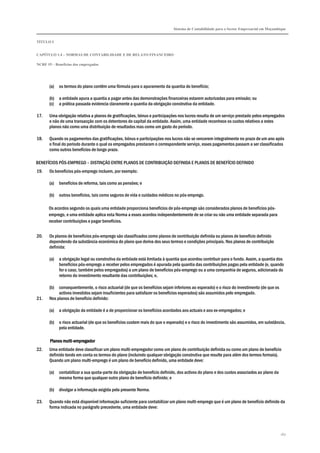 Sistema de Contabilidade para o Sector Empresarial em Moçambique
TÍTULO I
CAPÍTULO 1.4 – NORMAS DE CONTABILIDADE E DE RELATO FINANCEIRO
NCRF 19 – Benefícios dos empregados
167
(a) os termos do plano contêm uma fórmula para o apuramento da quantia do benefício;
(b) a entidade apura a quantia a pagar antes das demonstrações financeiras estarem autorizadas para emissão; ou
(c) a prática passada evidencia claramente a quantia da obrigação construtiva da entidade.
17. Uma obrigação relativa a planos de gratificações, bónus e participações nos lucros resulta de um serviço prestado pelos empregados
e não de uma transacção com os detentores de capital da entidade. Assim, uma entidade reconhece os custos relativos a estes
planos não como uma distribuição de resultados mas como um gasto do período.
18. Quando os pagamentos das gratificações, bónus e participações nos lucros não se vencerem integralmente no prazo de um ano após
o final do período durante o qual os empregados prestaram o correspondente serviço, esses pagamentos passam a ser classificados
como outros benefícios de longo prazo.
BENEFÍCIOS PÓS-EMPREGO – DISTINÇÃO ENTRE PLANOS DE CONTRIBUIÇÃO DEFINIDA E PLANOS DE BENEFÍCIO DEFINIDO
19. Os benefícios pós-emprego incluem, por exemplo:
(a) benefícios de reforma, tais como as pensões; e
(b) outros benefícios, tais como seguros de vida e cuidados médicos no pós-emprego.
Os acordos segundo os quais uma entidade proporciona benefícios de pós-emprego são considerados planos de benefícios pós-
emprego, e uma entidade aplica esta Norma a esses acordos independentemente de se criar ou não uma entidade separada para
receber contribuições e pagar benefícios.
20. Os planos de benefícios pós-emprego são classificados como planos de contribuição definida ou planos de benefício definido
dependendo da substância económica do plano que deriva dos seus termos e condições principais. Nos planos de contribuição
definida:
(a) a obrigação legal ou construtiva da entidade está limitada à quantia que acordou contribuir para o fundo. Assim, a quantia dos
benefícios pós-emprego a receber pelos empregados é apurada pela quantia das contribuições pagas pela entidade (e, quando
for o caso, também pelos empregados) a um plano de benefícios pós-emprego ou a uma companhia de seguros, adicionada do
retorno do investimento resultante das contribuições; e,
(b) consequentemente, o risco actuarial (de que os benefícios sejam inferiores ao esperado) e o risco do investimento (de que os
activos investidos sejam insuficientes para satisfazer os benefícios esperados) são assumidos pelo empregado.
21. Nos planos de benefício definido:
(a) a obrigação da entidade é a de proporcionar os benefícios acordados aos actuais e aos ex-empregados; e
(b) o risco actuarial (de que os benefícios custem mais do que o esperado) e o risco do investimento são assumidos, em substância,
pela entidade.
PlPlPlPlanos multianos multianos multianos multi----empregadorempregadorempregadorempregador
22. Uma entidade deve classificar um plano multi-empregador como um plano de contribuição definida ou como um plano de benefício
definido tendo em conta os termos do plano (incluindo qualquer obrigação construtiva que resulte para além dos termos formais).
Quando um plano multi-emprego é um plano de benefício definido, uma entidade deve:
(a) contabilizar a sua quota-parte da obrigação de benefício definido, dos activos do plano e dos custos associados ao plano da
mesma forma que qualquer outro plano de benefício definido; e
(b) divulgar a informação exigida pela presente Norma.
23. Quando não está disponível informação suficiente para contabilizar um plano multi-emprego que é um plano de benefício definido da
forma indicada no parágrafo precedente, uma entidade deve:
 