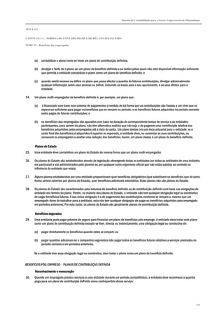 Sistema de Contabilidade para o Sector Empresarial em Moçambique
TÍTULO I
CAPÍTULO 1.4 – NORMAS DE CONTABILIDADE E DE RELATO FINANCEIRO
NCRF 19 – Benefícios dos empregados
168
(a) contabilizar o plano como se fosse um plano de contribuição definida;
(b) divulgar o facto de o plano ser um plano de benefício definido e as razões pelas quais não está disponível informação suficiente
que permita a entidade contabilizar o plano como um plano de benefício definido; e
(c) quando existir excesso ou défice no plano que possa afectar a quantia de futuras contribuições, divulgar adicionalmente
qualquer informação sobre esse excesso ou défice, incluindo as bases para o seu apuramento, e os seus efeitos para a
entidade.
24. Um plano multi-empregador de benefício definido é, por exemplo, um plano que:
(a) é financiado com base num sistema de pagamentos à medida de tal forma que as contribuições são fixadas a um nível que se
espera ser suficiente para pagar os benefícios que se vencem no período, e os benefícios futuros adquiridos no período corrente
serão pagos de futuras contribuições; e
(b) os benefícios dos empregados são apurados com base na duração do correspondente tempo de serviço e as entidades
participantes, para saírem do plano, não têm alternativa realista que não seja a de pagarem uma contribuição relativa aos
benefícios adquiridos pelos empregados até à data da saída. Um plano destes cria um risco actuarial para a entidade: se o
custo final dos benefícios já adquiridos é superior ao esperado, a entidade deve, ou aumentar as suas contribuições, ou
convencer os empregados a aceitar uma redução dos benefícios. Assim, um plano destes é um plano de benefício definido.
Planos do EstadoPlanos do EstadoPlanos do EstadoPlanos do Estado
25. Uma entidade deve contabilizar um plano do Estado da mesma forma que um plano multi-empregador.
26. Os planos do Estado são estabelecidos através de legislação abrangendo todas as entidades (ou todas as entidades de uma indústria
em particular) e são administrados pelo governo ou por qualquer outro organismo oficial que não estão sujeitos ao controlo ou
influência da entidade que relata.
27. Alguns planos estabelecidos por uma entidade proporcionam quer benefícios obrigatórios (que substituem os benefícios que de outra
forma seriam cobertos por planos do Estado), quer benefícios adicionais voluntários. Estes planos não são planos do Estado.
28. Os planos do Estado são caracterizados pela natureza de benefício definido ou de contribuição definida com base nas obrigações da
entidade nos termos do plano. Porém, na maioria dos planos do Estado, a entidade não tem qualquer obrigação legal ou construtiva
de pagar benefícios futuros. A sua única obrigação é a do pagamento das contribuições conforme se vençam e, mesmo que um
empregado deixe de trabalhar para a entidade, esta não tem qualquer obrigação de pagar os benefícios adquiridos pelo empregado
em períodos anteriores. Por esta razão, os planos do Estado são geralmente planos de contribuição definida.
Benefícios seguradosBenefícios seguradosBenefícios seguradosBenefícios segurados
29. Uma entidade pode pagar prémios de seguro para financiar um plano de benefícios pós-emprego. A entidade deve tratar este plano
como um plano de contribuição definida excepto se tiver, directa ou indirectamente, uma obrigação legal ou construtiva de:
(a) pagar directamente os benefícios quando estes se vençam; ou
(b) pagar quantias adicionais se a companhia seguradora não pagar todos os benefícios futuros relativos a serviços prestados no
período corrente e em períodos anteriores.
Se a entidade tiver essa obrigação legal ou construtiva, deve tratar o plano como um plano de benefício definido.
BENEFÍCIOS PÓS-EMPREGO – PLANOS DE CONTRIBUIÇÃO DEFINIDA
Reconhecimento e mensuraçãoReconhecimento e mensuraçãoReconhecimento e mensuraçãoReconhecimento e mensuração
30. Quando um empregado prestou serviços a uma entidade durante um período contabilístico, a entidade deve reconhecer a quantia
paga para um plano de contribuição definida como contrapartida desse serviço:
 