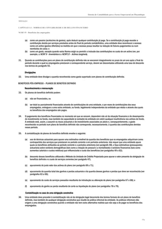 Sistema de Contabilidade para o Sector Empresarial em Moçambique
TÍTULO I
CAPÍTULO 1.4 – NORMAS DE CONTABILIDADE E DE RELATO FINANCEIRO
NCRF 19 – Benefícios dos empregados
169
(a) como um passivo (acréscimo de gastos), após deduzir qualquer contribuição já paga. Se a contribuição já paga exceder a
contribuição devida por serviços prestados antes do final do período contabilístico, uma entidade deve reconhecer o excesso
como um activo (gastos diferidos) na medida em que o excesso possa resultar na redução de futuros pagamentos ou num
reembolso de caixa; e
(b) como um gasto, excepto quando outra Norma exigir ou permitir a inclusão das contribuições no custo de um activo (ver, por
exemplo, a NCRF 9 - Inventários e a NCRF13 – Activos tangíveis).
31. Quando as contribuições para um plano de contribuição definida não se vencerem integralmente no prazo de um ano após o final do
período durante o qual os empregados prestaram o correspondente serviço, devem ser descontadas utilizando uma taxa de desconto
nos termos do parágrafo 55.
DivulgaçõesDivulgaçõesDivulgaçõesDivulgações
32. Uma entidade deve divulgar a quantia reconhecida como gasto suportado com planos de contribuição definida.
BENEFÍCIOS PÓS-EMPREGO – PLANOS DE BENEFÍCIO DEFINIDO
Reconhecimento e mensuraçãoReconhecimento e mensuraçãoReconhecimento e mensuraçãoReconhecimento e mensuração
33. Os planos de benefício definido podem:
(a) não ser financiados, ou
(b) ser total ou parcialmente financiados através de contribuições de uma entidade, e por vezes de contribuições dos seus
empregados, entregues a uma outra entidade, ou fundo, legalmente independentes da entidade que relata e através dos quais
os benefícios dos empregados são pagos.
34. O pagamento dos benefícios financiados no momento em que se vencem, dependem não só da situação financeira e do desempenho
do investimento no fundo, mas também da capacidade (e vontade) da entidade em cobrir qualquer insuficiência nos activos do fundo.
A entidade está, assim, a assumir os riscos actuariais e de investimento associados ao plano e, consequentemente, o gasto
reconhecido no período num plano de benefício definido não corresponde, necessariamente, à quantia das contribuições devidas
nesse período.
35. A contabilização de planos de benefício definido envolve o seguinte:
(a) uso de técnicas actuariais para apurar uma estimativa credível da quantia dos benefícios que os empregados adquiriram como
contrapartida dos serviços que prestaram no período corrente e em períodos anteriores. Isto requer que uma entidade apure
quais os benefícios atribuídos ao período corrente e a períodos anteriores (ver parágrafo 48), e faça estimativas (pressupostos
actuariais) sobre variáveis demográficas (tais como a rotação de pessoal e a mortalidade) e variáveis financeiras (tais como
aumentos salariais e custos médicos) que influenciarão o custo dos benefícios (ver parágrafos 49 a 62);
(b) desconto desses benefícios utilizando o Método da Unidade de Crédito Projectada para apurar o valor presente da obrigação de
benefício definido e o custo de serviços correntes (ver parágrafo 47);
(c) apuramento do justo valor dos activos do plano (ver parágrafo 69 a 71);
(d) apuramento da quantia total dos ganhos e perdas actuariais e da quantia desses ganhos e perdas que deve ser reconhecida (ver
parágrafos 63 a 66);
(e) apuramento do custo de serviços passados resultante da introdução ou alteração do plano (ver parágrafos 67 e 68); e
(f) apuramento do ganho ou perda resultante de corte ou liquidação do plano (ver parágrafos 78 e 79).
Contabilização no caso de uma obrigação construtivaContabilização no caso de uma obrigação construtivaContabilização no caso de uma obrigação construtivaContabilização no caso de uma obrigação construtiva
36. Uma entidade deve proceder à contabilização não só da obrigação legal decorrente dos termos formais de um plano de benefício
definido, mas também de qualquer obrigação construtiva que resulte da prática informal da entidade. As práticas informais dão
origem a uma obrigação construtiva quando a entidade não tem outra alternativa realista que não seja a de pagar os benefícios dos
empregados.
 