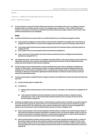 Sistema de Contabilidade para o Sector Empresarial em Moçambique
TÍTULO I
CAPÍTULO 1.4 – NORMAS DE CONTABILIDADE E DE RELATO FINANCEIRO
NCRF 19 – Benefícios dos empregados
170
37. Os termos formais de um plano de benefício definido podem permitir que uma entidade ponha termo à sua obrigação. Contudo, é
geralmente difícil a uma entidade cancelar um plano se os empregados nela se mantiverem e, assim, na falta de evidência em
contrário, é assumido que uma entidade que presentemente promete benefícios pós-emprego, continuará a fazê-lo durante a vida
profissional remanescente dos seus empregados.
BalançoBalançoBalançoBalanço
38. A quantia reconhecida como um passivo relativo a um benefício definido deve ser o total líquido das seguintes quantias:
(a) o valor presente da obrigação de benefício definido no final do período contabilístico (ver parágrafo 46). O valor presente da
obrigação de benefício definido é a quantia bruta da obrigação antes de deduzir o justo valor de quaisquer activos do plano;
(b) mais quaisquer ganhos actuariais (menos quaisquer perdas actuariais) não reconhecidos devido ao tratamento previsto nos
parágrafos 63 e 64;
(c) menos qualquer custo de serviços passados ainda não reconhecido (ver parágrafo 67);
(d) menos o justo valor, no final do período, dos activos do plano (se existirem) dos quais as obrigações serão directamente
liquidadas (ver parágrafos 69 a 71).
39. Uma entidade deve apurar o valor presente de uma obrigação de benefício definido e o justo valor de quaisquer activos do plano com
regularidade suficiente para que as quantias reconhecidas nas demonstrações financeiras não difiram significativamente das
quantias que seriam apuradas no final do período contabilístico.
40. Esta Norma sugere que uma entidade contrate um actuário qualificado para mensurar todas as obrigações de benefícios pós-
emprego. Por razões práticas, uma entidade pode contratar um actuário qualificado para proceder à avaliação detalhada das
obrigações antes do final do período contabilístico. Porém, os resultados desta avaliação devem ser actualizados de quaisquer
transacções ou alterações de circunstâncias significativas (incluindo alterações nos valores de mercado e de taxas de juro) que
ocorram até ao final daquele período.
41. A quantia apurada segundo o parágrafo 38 pode ser negativo (um activo). Uma entidade deve mensurar esse activo pela quantia mais
baixa entre:
(a) a quantia apurada segundo o parágrafo 38; e
(b) o somatório de:
(i) quaisquer perdas actuariais líquidas e custo de serviços passados, acumulados e não reconhecidos (ver parágrafos 63, 64
e 67); e
(ii) o valor presente de benefícios económicos disponíveis na forma de reembolsos do plano ou reduções em futuras
contribuições para o plano. O valor presente destes benefícios económicos deve ser apurado com base na taxa de
desconto referida no parágrafo 55.
42. A aplicação do parágrafo anterior não deve resultar no reconhecimento de um ganho apenas em resultado de uma perda actuarial ou
de um custo de serviços passados no período corrente, nem no reconhecimento de uma perda apenas em resultado de um ganho
actuarial no período corrente. Uma entidade deve, assim, reconhecer imediatamente o seguinte, nos termos do parágrafo 38, na
medida em que ocorram quando o activo de benefício definido é apurado nos termos do parágrafo 41 (b):
(a) perdas actuariais líquidas e custo de serviços passados do período corrente, na medida em que excedam qualquer redução do
valor presente dos benefícios económicos especificados no parágrafo 41 (b) (ii). Se não houver qualquer variação ou houver um
aumento do valor presente dos benefícios económicos, as perdas actuariais líquidas totais e o custo de serviços passados do
período corrente devem ser reconhecidos imediatamente nos termos do parágrafo 38.
(b) ganhos actuariais líquidos do período corrente após deduzir o custo de serviços passados do período corrente, na medida em
que excedam qualquer aumento do valor presente dos benefícios económicos especificados no parágrafo 41 (b) (ii). Se não
houver qualquer variação ou houver uma redução do valor presente dos benefícios económicos, os ganhos actuariais líquidos
totais após dedução do custo de serviços passados do período corrente devem ser reconhecidos imediatamente nos termos do
parágrafo 38.
 