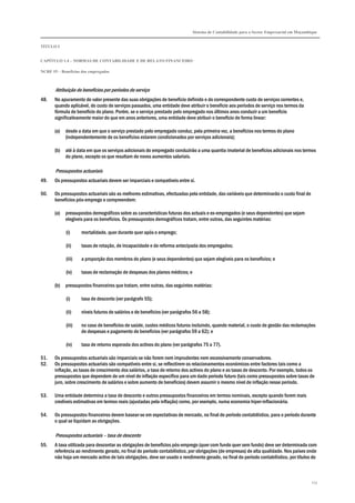 Sistema de Contabilidade para o Sector Empresarial em Moçambique
TÍTULO I
CAPÍTULO 1.4 – NORMAS DE CONTABILIDADE E DE RELATO FINANCEIRO
NCRF 19 – Benefícios dos empregados
173
Atribuição de benefícios por períodos de serviço
48. No apuramento do valor presente das suas obrigações de benefício definido e do correspondente custo de serviços correntes e,
quando aplicável, do custo de serviços passados, uma entidade deve atribuir o benefício aos períodos de serviço nos termos da
fórmula de benefício do plano. Porém, se o serviço prestado pelo empregado nos últimos anos conduzir a um benefício
significativamente maior do que em anos anteriores, uma entidade deve atribuir o benefício de forma linear:
(a) desde a data em que o serviço prestado pelo empregado conduz, pela primeira vez, a benefícios nos termos do plano
(independentemente de os benefícios estarem condicionados por serviços adicionais);
(b) até à data em que os serviços adicionais do empregado conduzirão a uma quantia imaterial de benefícios adicionais nos termos
do plano, excepto os que resultam de novos aumentos salariais.
Pressupostos actuariais
49. Os pressupostos actuariais devem ser imparciais e compatíveis entre si.
50. Os pressupostos actuariais são as melhores estimativas, efectuadas pela entidade, das variáveis que determinarão o custo final de
benefícios pós-emprego e compreendem:
(a) pressupostos demográficos sobre as características futuras dos actuais e ex-empregados (e seus dependentes) que sejam
elegíveis para os benefícios. Os pressupostos demográficos tratam, entre outras, das seguintes matérias:
(i) mortalidade, quer durante quer após o emprego;
(ii) taxas de rotação, de incapacidade e de reforma antecipada dos empregados;
(iii) a proporção dos membros do plano (e seus dependentes) que sejam elegíveis para os benefícios; e
(iv) taxas de reclamação de despesas dos planos médicos; e
(b) pressupostos financeiros que tratam, entre outras, das seguintes matérias:
(i) taxa de desconto (ver parágrafo 55);
(ii) níveis futuros de salários e de benefícios (ver parágrafos 56 a 58);
(iii) no caso de benefícios de saúde, custos médicos futuros incluindo, quando material, o custo de gestão das reclamações
de despesas e pagamento de benefícios (ver parágrafos 59 a 62); e
(iv) taxa de retorno esperada dos activos do plano (ver parágrafos 75 a 77).
51. Os pressupostos actuariais são imparciais se não forem nem imprudentes nem excessivamente conservadores.
52. Os pressupostos actuariais são compatíveis entre si, se reflectirem os relacionamentos económicos entre factores tais como a
inflação, as taxas de crescimento dos salários, a taxa de retorno dos activos do plano e as taxas de desconto. Por exemplo, todos os
pressupostos que dependem de um nível de inflação específico para um dado período futuro (tais como pressupostos sobre taxas de
juro, sobre crescimento de salários e sobre aumento de benefícios) devem assumir o mesmo nível de inflação nesse período.
53. Uma entidade determina a taxa de desconto e outros pressupostos financeiros em termos nominais, excepto quando forem mais
credíveis estimativas em termos reais (ajustadas pela inflação) como, por exemplo, numa economia hiper-inflacionária.
54. Os pressupostos financeiros devem basear-se em expectativas de mercado, no final do período contabilístico, para o período durante
o qual se liquidam as obrigações.
Pressupostos actuariais – taxa de desconto
55. A taxa utilizada para descontar as obrigações de benefícios pós-emprego (quer com fundo quer sem fundo) deve ser determinada com
referência ao rendimento gerado, no final do período contabilístico, por obrigações (de empresas) de alta qualidade. Nos países onde
não haja um mercado activo de tais obrigações, deve ser usado o rendimento gerado, no final do período contabilístico, por títulos do
 
