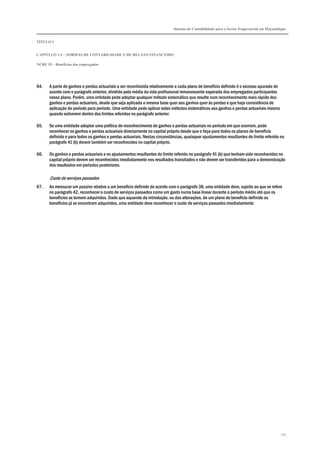 Sistema de Contabilidade para o Sector Empresarial em Moçambique
TÍTULO I
CAPÍTULO 1.4 – NORMAS DE CONTABILIDADE E DE RELATO FINANCEIRO
NCRF 19 – Benefícios dos empregados
175
64. A parte de ganhos e perdas actuariais a ser reconhecida relativamente a cada plano de benefício definido é o excesso apurado de
acordo com o parágrafo anterior, dividido pela média da vida profissional remanescente esperada dos empregados participantes
nesse plano. Porém, uma entidade pode adoptar qualquer método sistemático que resulte num reconhecimento mais rápido dos
ganhos e perdas actuariais, desde que seja aplicada a mesma base quer aos ganhos quer às perdas e que haja consistência de
aplicação de período para período. Uma entidade pode aplicar estes métodos sistemáticos aos ganhos e perdas actuariais mesmo
quando estiverem dentro dos limites referidos no parágrafo anterior.
65. Se uma entidade adoptar uma política de reconhecimento de ganhos e perdas actuariais no período em que ocorram, pode
reconhecer os ganhos e perdas actuariais directamente no capital próprio desde que o faça para todos os planos de benefício
definido e para todos os ganhos e perdas actuariais. Nestas circunstâncias, quaisquer ajustamentos resultantes do limite referido no
parágrafo 41 (b) devem também ser reconhecidos no capital próprio.
66. Os ganhos e perdas actuariais e os ajustamentos resultantes do limite referido no parágrafo 41 (b) que tenham sido reconhecidos no
capital próprio devem ser reconhecidos imediatamente nos resultados transitados e não devem ser transferidos para a demonstração
dos resultados em períodos posteriores.
Custo de serviços passados
67. Ao mensurar um passivo relativo a um benefício definido de acordo com o parágrafo 38, uma entidade deve, sujeito ao que se refere
no parágrafo 42, reconhecer o custo de serviços passados como um gasto numa base linear durante o período médio até que os
benefícios se tornem adquiridos. Dado que aquando da introdução, ou das alterações, de um plano de benefício definido os
benefícios já se encontram adquiridos, uma entidade deve reconhecer o custo de serviços passados imediatamente.
 