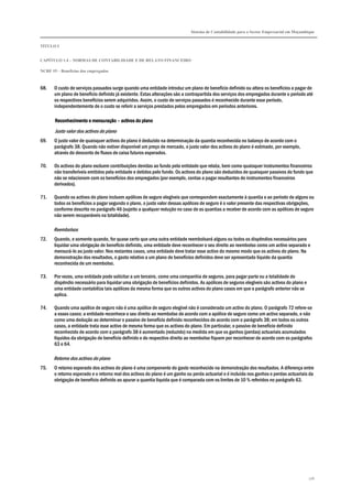 Sistema de Contabilidade para o Sector Empresarial em Moçambique
TÍTULO I
CAPÍTULO 1.4 – NORMAS DE CONTABILIDADE E DE RELATO FINANCEIRO
NCRF 19 – Benefícios dos empregados
176
68. O custo de serviços passados surge quando uma entidade introduz um plano de benefício definido ou altera os benefícios a pagar de
um plano de benefício definido já existente. Estas alterações são a contrapartida dos serviços dos empregados durante o período até
os respectivos benefícios serem adquiridos. Assim, o custo de serviços passados é reconhecido durante esse período,
independentemente de o custo se referir a serviços prestados pelos empregados em períodos anteriores.
Reconhecimento e mensuraçãoReconhecimento e mensuraçãoReconhecimento e mensuraçãoReconhecimento e mensuração –––– activos do planoactivos do planoactivos do planoactivos do plano
Justo valor dos activos do plano
69. O justo valor de quaisquer activos do plano é deduzido na determinação da quantia reconhecida no balanço de acordo com o
parágrafo 38. Quando não estiver disponível um preço de mercado, o justo valor dos activos do plano é estimado, por exemplo,
através do desconto de fluxos de caixa futuros esperados.
70. Os activos do plano excluem contribuições devidas ao fundo pela entidade que relata, bem como quaisquer instrumentos financeiros
não transferíveis emitidos pela entidade e detidos pelo fundo. Os activos do plano são deduzidos de quaisquer passivos do fundo que
não se relacionem com os benefícios dos empregados (por exemplo, contas a pagar resultantes de instrumentos financeiros
derivados).
71. Quando os activos do plano incluem apólices de seguro elegíveis que correspondem exactamente à quantia e ao período de alguns ou
todos os benefícios a pagar segundo o plano, o justo valor dessas apólices de seguro é o valor presente das respectivas obrigações,
conforme descrito no parágrafo 46 (sujeito a qualquer redução no caso de as quantias a receber de acordo com as apólices de seguro
não serem recuperáveis na totalidade).
Reembolsos
72. Quando, e somente quando, for quase certo que uma outra entidade reembolsará alguns ou todos os dispêndios necessários para
liquidar uma obrigação de benefício definido, uma entidade deve reconhecer o seu direito ao reembolso como um activo separado e
mensurá-lo ao justo valor. Nos restantes casos, uma entidade deve tratar esse activo do mesmo modo que os activos do plano. Na
demonstração dos resultados, o gasto relativo a um plano de benefícios definidos deve ser apresentado líquido da quantia
reconhecida de um reembolso.
73. Por vezes, uma entidade pode solicitar a um terceiro, como uma companhia de seguros, para pagar parte ou a totalidade do
dispêndio necessário para liquidar uma obrigação de benefícios definidos. As apólices de seguros elegíveis são activos do plano e
uma entidade contabiliza tais apólices da mesma forma que os outros activos do plano casos em que o parágrafo anterior não se
aplica.
74. Quando uma apólice de seguro não é uma apólice de seguro elegível não é considerada um activo do plano. O parágrafo 72 refere-se
a esses casos: a entidade reconhece o seu direito ao reembolso de acordo com a apólice de seguro como um activo separado, e não
como uma dedução ao determinar o passivo de benefício definido reconhecidos de acordo com o parágrafo 38; em todos os outros
casos, a entidade trata esse activo de mesma forma que os activos do plano. Em particular, o passivo de benefício definido
reconhecido de acordo com o parágrafo 38 é aumentado (reduzido) na medida em que os ganhos (perdas) actuariais acumulados
líquidos da obrigação de benefício definido e do respectivo direito ao reembolso fiquem por reconhecer de acordo com os parágrafos
63 e 64.
Retorno dos activos do plano
75. O retorno esperado dos activos do plano é uma componente do gasto reconhecido na demonstração dos resultados. A diferença entre
o retorno esperado e o retorno real dos activos do plano é um ganho ou perda actuarial e é incluída nos ganhos e perdas actuariais da
obrigação de benefício definido ao apurar a quantia liquida que é comparada com os limites de 10 % referidos no parágrafo 63.
 