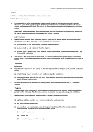 Sistema de Contabilidade para o Sector Empresarial em Moçambique
TÍTULO I
CAPÍTULO 1.4 – NORMAS DE CONTABILIDADE E DE RELATO FINANCEIRO
NCRF 19 – Benefícios dos empregados
177
76. O retorno esperado dos activos do plano baseia-se em expectativas do mercado, no início do período contabilístico, relativas a
retornos para o prazo total da respectiva obrigação. O retorno esperado dos activos do plano reflecte variações no justo valor dos
activos do plano detidos durante o período como resultado das contribuições reais pagas para o fundo e dos benefícios reais pagos
do fundo.
77. No apuramento do retorno esperado e do retorno real dos activos do plano, uma entidade deduz os custos esperados de gestão, que
não sejam os incluídos nos pressupostos actuariais usados para mensurar a obrigação.
Cortes e Liquidações
78. Uma entidade deve reconhecer ganhos ou perdas no corte ou na liquidação de um plano de benefício definido quando o corte ou a
liquidação ocorrerem. O ganho ou a perda de um corte ou liquidação deve compreender:
(a) qualquer variação que surja no valor presente da obrigação de benefício definido;
(b) qualquer variação que surja no justo valor dos activos do plano;
(c) quaisquer ganhos e perdas actuariais e custo de serviços passados correspondentes que, segundo os parágrafos 63 e 67, não
tivessem sido já reconhecidos.
79. Antes de apurar o efeito de um corte ou de uma liquidação, uma entidade deve mensurar novamente a obrigação (e os respectivos
activos do plano, se existirem) usando pressupostos actuariais actuais (incluindo taxas de juro de mercado e outros preços actuais de
mercado).
ApresentaçãoApresentaçãoApresentaçãoApresentação
Compensação
80. Uma entidade deve compensar um activo relativo a um plano com um passivo relativo a outro plano quando, e somente quando, essa
entidade:
(a) tem o direito legal de usar o excesso de um plano para liquidar obrigações de outro plano; e
(b) pretende, ou liquidar as obrigações numa base líquida, ou realizar o activo de um plano (o excesso) e liquidar o passivo do outro
plano (a obrigação) simultaneamente.
81. Os critérios de compensação são semelhantes aos estabelecidos para os instrumentos financeiros na NCRF 25 – Instrumentos
financeiros.
DivulgaçõesDivulgaçõesDivulgaçõesDivulgações
82. Uma entidade deve divulgar informações que permitam aos utilizadores das demonstrações financeiras avaliar a natureza dos seus
planos de benefício definido e os efeitos financeiros decorrentes das alterações nesses planos durante o período contabilístico.
83. Uma entidade deve divulgar sobre planos de benefício definido a informação que a seguir se descrimina:
(a) a política contabilística da entidade para o reconhecimento de ganhos e perdas actuariais;
(b) uma descrição sumária do tipo de plano;
(c) uma reconciliação entre os saldos iniciais e finais do valor presente da obrigação de benefício definido mostrando
(separadamente, se aplicável), os efeitos no período relativos ao seguinte:
(i) custo de serviços correntes;
(ii) custo de juros;
(iii) contribuições pagas pelos participantes do plano;
 