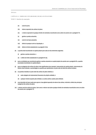 Sistema de Contabilidade para o Sector Empresarial em Moçambique
TÍTULO I
CAPÍTULO 1.4 – NORMAS DE CONTABILIDADE E DE RELATO FINANCEIRO
NCRF 19 – Benefícios dos empregados
179
(ii) custo de juros;
(iii) retorno esperado dos activos do plano;
(iv) o retorno esperado de qualquer direito de reembolso reconhecido como activo de acordo com o parágrafo 75;
(v) ganhos e perdas actuariais;
(vi) custo de serviços passados;
(vii) efeito de qualquer corte ou liquidação; e
(viii) efeito do limite estabelecido no parágrafo 41 (b).
(h) a quantia total reconhecida no capital próprio para cada um dos elementos seguintes:
(i) ganhos e perdas actuariais; e
(ii) o efeito do limite estabelecido no parágrafo 41 (b).
(i) para as entidades que reconhecem ganhos e perdas actuariais no capital próprio de acordo com o parágrafo 65, a quantia
acumulada reconhecida no capital próprio;
(j) para as categorias dos activos do plano mais significativos (por exemplo, instrumentos de capital próprio, instrumentos de
dívida e bens imóveis), a percentagem ou quantia que representam no justo valor do total dos activos do plano;
(k) as quantias incluídas no justo valor dos activos do plano relativas a:
(i) cada categoria de instrumentos financeiros da própria entidade; e
(ii) qualquer imóvel ocupado pela entidade, ou outros activos usados pela entidade.
(l) uma descrição da base usada para apurar a taxa global esperada de retorno dos activos, incluindo o efeito das principais
categorias dos activos do plano;
(m) o retorno real dos activos do plano, bem como o retorno real sobre qualquer direito de reembolso reconhecido como um activo
de acordo com o parágrafo 72;
 