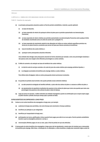 Sistema de Contabilidade para o Sector Empresarial em Moçambique
TÍTULO I
CAPÍTULO 1.4 – NORMAS DE CONTABILIDADE E DE RELATO FINANCEIRO
NCRF 19 – Benefícios dos empregados
180
(n) os principais pressupostos actuariais usados no final do período contabilístico, incluindo, quando aplicável:
(i) as taxas de desconto;
(ii) as taxas esperadas de retorno de quaisquer activos do plano para os períodos apresentados nas demonstrações
financeiras;
(iii) as taxas esperadas de retorno relativas aos períodos apresentados nas demonstrações financeiras sobre qualquer direito
de reembolso reconhecido como um activo de acordo com o parágrafo 72;
(iv) as taxas esperadas de crescimento salarial (e das alterações em índices ou outras variáveis específicas previstas nos
termos de um plano formal ou construtivo que servem de base para futuros aumentos de benefícios);
(v) taxas de tendência dos custos médicos; e
(vi) quaisquer outros pressupostos actuariais relevantes.
Uma entidade deve divulgar cada pressuposto actuarial em termos absolutos (por exemplo, como uma percentagem absoluta) e
não apenas como uma margem entre diferentes percentagens ou outras variáveis.
(o) O efeito do aumento e da redução nas taxas de tendência dos custos médicos:
(i) no total do custo de serviços correntes e do custo de juros dos custos médicos pós-emprego periódicos líquidos; e
(ii) na obrigação acumulada de benefícios pós-emprego relativa a custos médicos.
Para efeitos desta divulgação, todos os outros pressupostos devem permanecer constantes.
(p) As quantias do período anual corrente e dos quatro períodos anuais anteriores relativas:
(i) ao valor presente da obrigação de benefício definido, o justo valor dos activos do plano e o excesso ou défice do plano; e
(ii) aos ajustamentos de experiência resultantes dos passivos (e dos activos) do plano quer como uma quantia quer como uma
percentagem dos passivos (e dos activos) do plano à data do balanço.
(q) Logo que possa ser apurada, a melhor estimativa da entidade empregadora quanto às contribuições que se espera sejam pagas
ao plano durante o período anual que começa após o período de relato.
OUTROS BENEFÍCIOS DOS EMPREGADOS A LONGO PRAZO
84. Incluem-se em outros benefícios dos empregados a longo prazo, por exemplo:
(a) ausências de longo prazo permitidas, tais como licenças sem vencimento e licenças sabáticas;
(b) benefícios por jubilação ou por antiguidade;
(c) benefícios por incapacidade de longo prazo ;
(d) participações nos lucros, gratificações e bónus quando forem pagos para além de um ano após o final do período contabilístico
durante o qual os empregados prestaram o serviço; e
(e) remunerações diferidas pagas um ano ou mais, após o final do período em que são atribuídas.
85. A mensuração de outros benefícios dos empregados a longo prazo não tem geralmente o mesmo grau de incerteza que a mensuração
de benefícios pós-emprego. Além disso, a introdução de, ou alterações a, outros benefícios a longo prazo raramente origina custos de
 