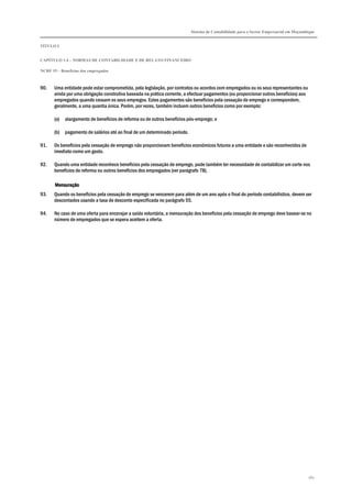 Sistema de Contabilidade para o Sector Empresarial em Moçambique
TÍTULO I
CAPÍTULO 1.4 – NORMAS DE CONTABILIDADE E DE RELATO FINANCEIRO
NCRF 19 – Benefícios dos empregados
182
90. Uma entidade pode estar comprometida, pela legislação, por contratos ou acordos com empregados ou os seus representantes ou
ainda por uma obrigação construtiva baseada na prática corrente, a efectuar pagamentos (ou proporcionar outros benefícios) aos
empregados quando cessam os seus empregos. Estes pagamentos são benefícios pela cessação de emprego e correspondem,
geralmente, a uma quantia única. Porém, por vezes, também incluem outros benefícios como por exemplo:
(a) alargamento de benefícios de reforma ou de outros benefícios pós-emprego; e
(b) pagamento de salários até ao final de um determinado período.
91. Os benefícios pela cessação de emprego não proporcionam benefícios económicos futuros a uma entidade e são reconhecidos de
imediato como um gasto.
92. Quando uma entidade reconhece benefícios pela cessação de emprego, pode também ter necessidade de contabilizar um corte nos
benefícios de reforma ou outros benefícios dos empregados (ver parágrafo 78).
MensuraçãoMensuraçãoMensuraçãoMensuração
93. Quando os benefícios pela cessação de emprego se vencerem para além de um ano após o final do período contabilístico, devem ser
descontados usando a taxa de desconto especificada no parágrafo 55.
94. No caso de uma oferta para encorajar a saída voluntária, a mensuração dos benefícios pela cessação de emprego deve basear-se no
número de empregados que se espera aceitem a oferta.
 