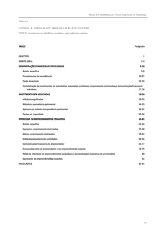 Sistema de Contabilidade para o Sector Empresarial em Moçambique
TÍTULO I
CAPÍTULO 1.4 – NORMAS DE CONTABILIDADE E DE RELATO FINANCEIRO
NCRF 20 – Investimentos em subsidiárias, associadas e empreendimentos conjuntos
183
ÍNDICEÍNDICEÍNDICEÍNDICE Parágrafos
OBJECTIVO 1
ÂMBITO GERAL 2-4
DEMONSTRAÇÕES FINANCEIRAS CONSOLIDDEMONSTRAÇÕES FINANCEIRAS CONSOLIDDEMONSTRAÇÕES FINANCEIRAS CONSOLIDDEMONSTRAÇÕES FINANCEIRAS CONSOLIDADASADASADASADAS 5555----28282828
Âmbito específico 5-9
Procedimentos de consolidação 10-21
Perda de controlo 22-26
Contabilização de investimentos em subsidiárias, associadas e entidades conjuntamente controladas as demonstrações financeiras
individuais 27-28
INVESTIMENTOS EM ASINVESTIMENTOS EM ASINVESTIMENTOS EM ASINVESTIMENTOS EM ASSOCIADASSOCIADASSOCIADASSOCIADAS 29292929----54545454
Influência significativa 29-33
Método da equivalência patrimonial 34-35
Aplicação do método da equivalência patrimonial 36-52
Perdas por imparidade 53-54
INTERESSES EM EMPREENDIMENTOS CONJUNTOSINTERESSES EM EMPREENDIMENTOS CONJUNTOSINTERESSES EM EMPREENDIMENTOS CONJUNTOSINTERESSES EM EMPREENDIMENTOS CONJUNTOS 55555555----81818181
Âmbito específico 55-56
Operações conjuntamente controladas 57-58
Activos conjuntamente controlados 59-61
Entidades conjuntamente controladas 62-65
Demonstrações financeiras do empreendedor 66-77
Transacções entre um empreendedor e um empreendimento conjunto 78-79
Relato de interesses em empreendimentos conjuntos nas demonstrações financeiras de um investidor 80
Operadores de empreendimentos conjuntos 81
DIVULGAÇÕES 82-91
 
