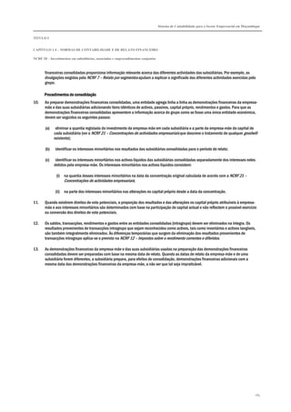 Sistema de Contabilidade para o Sector Empresarial em Moçambique
TÍTULO I
CAPÍTULO 1.4 – NORMAS DE CONTABILIDADE E DE RELATO FINANCEIRO
NCRF 20 – Investimentos em subsidiárias, associadas e empreendimentos conjuntos
185
financeiras consolidadas proporciona informação relevante acerca das diferentes actividades das subsidiárias. Por exemplo, as
divulgações exigidas pela NCRF 7 – Relato por segmentos ajudam a explicar o significado das diferentes actividades exercidas pelo
grupo.
ProcedimentoProcedimentoProcedimentoProcedimentos de consolidaçãos de consolidaçãos de consolidaçãos de consolidação
10. Ao preparar demonstrações financeiras consolidadas, uma entidade agrega linha a linha as demonstrações financeiras da empresa-
mãe e das suas subsidiárias adicionando itens idênticos de activos, passivos, capital próprio, rendimentos e gastos. Para que as
demonstrações financeiras consolidadas apresentem a informação acerca do grupo como se fosse uma única entidade económica,
devem ser seguidos os seguintes passos:
(a) eliminar a quantia registada do investimento da empresa-mãe em cada subsidiária e a parte da empresa-mãe do capital de
cada subsidiária (ver a NCRF 21 – Concentrações de actividades empresariais que descreve o tratamento de qualquer goodwill
existente);
(b) identificar os interesses minoritários nos resultados das subsidiárias consolidadas para o período de relato;
(c) identificar os interesses minoritários nos activos líquidos das subsidiárias consolidadas separadamente dos interesses neles
detidos pela empresa-mãe. Os interesses minoritários nos activos líquidos consistem:
(i) na quantia desses interesses minoritários na data da concentração original calculada de acordo com a NCRF 21 –
Concentrações de actividades empresariais;
(ii) na parte dos interesses minoritários nas alterações no capital próprio desde a data da concentração.
11. Quando existirem direitos de voto potenciais, a proporção dos resultados e das alterações no capital próprio atribuíveis à empresa-
mãe e aos interesses minoritários são determinados com base na participação de capital actual e não reflectem o possível exercício
ou conversão dos direitos de voto potenciais.
12. Os saldos, transacções, rendimentos e gastos entre as entidades consolidadas (intragrupo) devem ser eliminados na íntegra. Os
resultados provenientes de transacções intragrupo que sejam reconhecidos como activos, tais como inventários e activos tangíveis,
são também integralmente eliminados. Às diferenças temporárias que surgem da eliminação dos resultados provenientes de
transacções intragrupo aplica-se o previsto na NCRF 12 – Impostos sobre o rendimento correntes e diferidos.
13. As demonstrações financeiras da empresa-mãe e das suas subsidiárias usadas na preparação das demonstrações financeiras
consolidadas devem ser preparadas com base na mesma data de relato. Quando as datas de relato da empresa-mãe e de uma
subsidiária forem diferentes, a subsidiária prepara, para efeitos de consolidação, demonstrações financeiras adicionais com a
mesma data das demonstrações financeiras da empresa-mãe, a não ser que tal seja impraticável.
 
