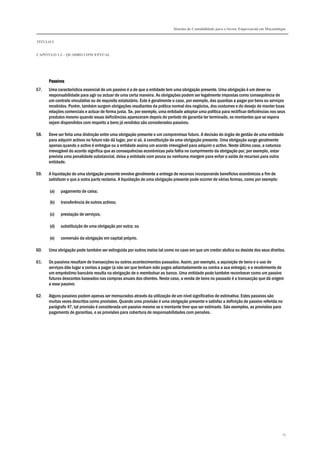 Sistema de Contabilidade para o Sector Empresarial em Moçambique
TÍTULO I
CAPÍTULO 1.2 – QUADRO CONCEPTUAL
15
PassivosPassivosPassivosPassivos
57. Uma característica essencial de um passivo é a de que a entidade tem uma obrigação presente. Uma obrigação é um dever ou
responsabilidade para agir ou actuar de uma certa maneira. As obrigações podem ser legalmente impostas como consequência de
um contrato vinculativo ou de requisito estatutário. Este é geralmente o caso, por exemplo, das quantias a pagar por bens ou serviços
recebidos. Porém, também surgem obrigações resultantes da prática normal dos negócios, dos costumes e do desejo de manter boas
relações comerciais e actuar de forma justa. Se, por exemplo, uma entidade adoptar uma política para rectificar deficiências nos seus
produtos mesmo quando essas deficiências apareceram depois do período de garantia ter terminado, os montantes que se espera
sejam dispendidos com respeito a bens já vendidos são considerados passivos.
58. Deve ser feita uma distinção entre uma obrigação presente e um compromisso futuro. A decisão do órgão de gestão de uma entidade
para adquirir activos no futuro não dá lugar, por si só, à constituição de uma obrigação presente. Uma obrigação surge geralmente
apenas quando o activo é entregue ou a entidade assina um acordo irrevogável para adquirir o activo. Neste último caso, a natureza
irrevogável do acordo significa que as consequências económicas pela falha no cumprimento da obrigação por, por exemplo, estar
prevista uma penalidade substancial, deixa a entidade com pouca ou nenhuma margem para evitar a saída de recursos para outra
entidade.
59. A liquidação de uma obrigação presente envolve geralmente a entrega de recursos incorporando benefícios económicos a fim de
satisfazer o que a outra parte reclama. A liquidação de uma obrigação presente pode ocorrer de várias formas, como por exemplo:
(a) pagamento de caixa;
(b) transferência de outros activos;
(c) prestação de serviços;
(d) substituição de uma obrigação por outra; ou
(e) conversão da obrigação em capital próprio.
60. Uma obrigação pode também ser extinguida por outros meios tal como no caso em que um credor abdica ou desiste dos seus direitos.
61. Os passivos resultam de transacções ou outros acontecimentos passados. Assim, por exemplo, a aquisição de bens e o uso de
serviços dão lugar a contas a pagar (a não ser que tenham sido pagos adiantadamente ou contra a sua entrega), e o recebimento de
um empréstimo bancário resulta na obrigação de o reembolsar ao banco. Uma entidade pode também reconhecer como um passivo
futuros descontos baseados nas compras anuais dos clientes. Neste caso, a venda de bens no passado é a transacção que dá origem
a esse passivo.
62. Alguns passivos podem apenas ser mensurados através da utilização de um nível significativo de estimativa. Estes passivos são
muitas vezes descritos como provisões. Quando uma provisão é uma obrigação presente e satisfaz a definição de passivo referida no
parágrafo 47, tal provisão é considerada um passivo mesmo se o montante tiver que ser estimado. São exemplos, as provisões para
pagamento de garantias, e as provisões para cobertura de responsabilidades com pensões.
 