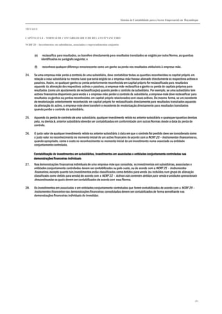 Sistema de Contabilidade para o Sector Empresarial em Moçambique
TÍTULO I
CAPÍTULO 1.4 – NORMAS DE CONTABILIDADE E DE RELATO FINANCEIRO
NCRF 20 – Investimentos em subsidiárias, associadas e empreendimentos conjuntos
187
(e) reclassifica para resultados, ou transfere directamente para resultados transitados se exigido por outra Norma, as quantias
identificadas no parágrafo seguinte; e
(f) reconhece qualquer diferença remanescente como um ganho ou perda nos resultados atribuíveis à empresa-mãe.
24. Se uma empresa-mãe perde o controlo de uma subsidiária, deve contabilizar todas as quantias reconhecidas no capital próprio em
relação a essa subsidiária na mesma base que seria exigido se a empresa-mãe tivesse alienado directamente os respectivos activos e
passivos. Assim, se qualquer ganho ou perda anteriormente reconhecido em capital próprio for reclassificado para resultados
aquando da alienação dos respectivos activos e passivos, a empresa-mãe reclassifica o ganho ou perda de capitais próprios para
resultados (como um ajustamento de reclassificação) quando perde o controlo da subsidiária. Por exemplo, se uma subsidiária tem
activos financeiros disponíveis para venda e a empresa-mãe perder o controlo da subsidiária, a empresa-mãe deve reclassificar para
resultados os ganhos ou perdas reconhecidos em capital próprio relacionados com esses activos. Da mesma forma, se um excedente
de revalorização anteriormente reconhecido em capital próprio for reclassificado directamente para resultados transitados aquando
da alienação do activo, a empresa-mãe deve transferir o excedente de revalorização directamente para resultados transitados
quando perder o controlo da subsidiária.
25. Aquando da perda de controlo de uma subsidiária, qualquer investimento retido na anterior subsidiária e quaisquer quantias devidas
pela, ou devida à, anterior subsidiária deverão ser contabilizadas em conformidade com outras Normas desde a data da perda de
controlo.
26. O justo valor de qualquer investimento retido na anterior subsidiária à data em que o controlo foi perdido deve ser considerado como
o justo valor no reconhecimento no momento inicial de um activo financeiro de acordo com a NCRF 25 – Instrumentos financeiros ou,
quando apropriado, como o custo no reconhecimento no momento inicial de um investimento numa associada ou entidade
conjuntamente controlada.
Contabilização de investimentos em subsidiárias, investimentos em associadas e entidades conjuntamente controladasContabilização de investimentos em subsidiárias, investimentos em associadas e entidades conjuntamente controladasContabilização de investimentos em subsidiárias, investimentos em associadas e entidades conjuntamente controladasContabilização de investimentos em subsidiárias, investimentos em associadas e entidades conjuntamente controladas nasnasnasnas
demonstrações financeiras individuaisdemonstrações financeiras individuaisdemonstrações financeiras individuaisdemonstrações financeiras individuais
27. Nas demonstrações financeiras individuais de uma empresa-mãe que consolida, os investimentos em subsidiárias, associadas e
entidades conjuntamente controladas devem ser contabilizados ou pelo custo, ou de acordo com a NCRF 25 – Instrumentos
financeiros, excepto quanto tais investimentos estão classificados como detidos para venda (ou incluídos num grupo de alienação
classificado como detido para venda) de acordo com a NCRF 22 – Activos não correntes detidos para venda e unidades operacionais
descontinuadas as quais devem ser contabilizados de acordo com essa Norma.
28. Os investimentos em associadas e em entidades conjuntamente controladas que forem contabilizados de acordo com a NCRF 25 –
Instrumentos financeiros nas demonstrações financeiras consolidadas devem ser contabilizados de forma semelhante nas
demonstrações financeiras individuais do investidor.
 