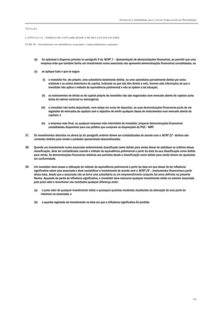 Sistema de Contabilidade para o Sector Empresarial em Moçambique
TÍTULO I
CAPÍTULO 1.4 – NORMAS DE CONTABILIDADE E DE RELATO FINANCEIRO
NCRF 20 – Investimentos em subsidiárias, associadas e empreendimentos conjuntos
189
(b) for aplicável a dispensa prevista no parágrafo 9 da NCRF 1 – Apresentação de demonstrações financeiras, ao permitir que uma
empresa-mãe que também tenha um investimento numa associada não apresente demonstrações financeiras consolidadas; ou
(c) se aplique tudo o que se segue:
(i) o investidor for, ele próprio, uma subsidiária totalmente detida, ou uma subsidiária parcialmente detida por outra
entidade e os outros detentores de capital, incluindo os que não têm direito a voto, tiverem sido informados de que o
investidor não aplica o método da equivalência patrimonial e não se opõem a tal situação;
(ii) os instrumentos de dívida ou de capital próprio do investidor não são negociados num mercado aberto de capitais (uma
bolsa de valores nacional ou estrangeira);
(iii) o investidor não tenha depositado, nem esteja em curso de depositar, as suas demonstrações financeiras junto de um
regulador de mercados de capitais com o objectivo de emitir qualquer classe de instrumentos num mercado aberto de
capitais; e
(iv) a empresa-mãe final, ou qualquer empresa-mãe intermédia do investidor, preparar demonstrações financeiras
consolidadas disponíveis para uso público que cumpram as disposições do PGC - NIRF.
37. Os investimentos descritos na alínea (a) do parágrafo anterior devem ser contabilizados de acordo com a NCRF 22 - Activos não
correntes detidos para venda e unidades operacionais descontinuadas.
38. Quando um investimento numa associada anteriormente classificado como detido para venda deixar de satisfazer os critérios dessa
classificação, deve ser contabilizado usando o método da equivalência patrimonial a partir da data da sua classificação como detido
para venda. As demonstrações financeiras relativas aos períodos desde a classificação como detido para venda devem ser ajustadas
em conformidade.
39. Um investidor deve cessar a utilização do método da equivalência patrimonial a partir da data em que deixar de ter influência
significativa sobre uma associada e deve contabilizar o investimento de acordo com a NCRF 25 – Instrumentos financeiros a partir
dessa data, desde que a associada não se torne uma subsidiária ou um empreendimento conjunto tal como definido na presente
Norma. Aquando da perda de influência significativa, o investidor deve mensurar qualquer investimento retido na anterior associada
pelo justo valor e reconhecer nos resultados qualquer diferença entre:
(a) o justo valor de qualquer investimento retido e quaisquer quantias recebidas resultantes da alienação de uma parte do
interesse na associada; e
(b) a quantia registada do investimento na data em que a influência significativa foi perdida.
 