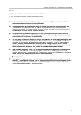 Sistema de Contabilidade para o Sector Empresarial em Moçambique
TÍTULO I
CAPÍTULO 1.4 – NORMAS DE CONTABILIDADE E DE RELATO FINANCEIRO
NCRF 20 – Investimentos em subsidiárias, associadas e empreendimentos conjuntos
191
48. As demonstrações financeiras do investidor devem ser preparadas usando as mesmas políticas contabilísticas para idênticas
transacções e outros acontecimentos em circunstâncias semelhantes.
49. Se uma associada adoptar políticas contabilísticas distintas das adoptadas pelo investidor para idênticas transacções e outros
acontecimentos em circunstâncias semelhantes, são efectuados os ajustamentos necessários para adequar as políticas
contabilísticas da associada às políticas contabilísticas do investidor quando as demonstrações financeiras da associada forem
usadas aquando da aplicação do método da equivalência patrimonial.
50. Se uma associada tem acções preferenciais em circulação que sejam detidas por terceiros que não o investidor e que sejam
classificadas como capital próprio, o investidor calcula a sua quota-parte nos resultados após ajustar os dividendos de tais acções,
independentemente dos dividendos terem sido ou não declarados.
51. Se a quota-parte de um investidor nas perdas de uma associada igualar ou exceder o seu interesse na associada, o investidor cessa o
reconhecimento da sua quota-parte em perdas adicionais. O interesse numa associada é a quantia registada do investimento na
associada de acordo com o método da equivalência patrimonial juntamente com quaisquer interesses de longo prazo que, em
substância, façam parte do investimento líquido do investidor na associada. As perdas reconhecidas segundo o método da
equivalência patrimonial que excedam o investimento do investidor em acções ordinárias são aplicadas a outros componentes do
interesse do investidor numa associada pela ordem inversa da sua antiguidade (isto é, prioridade na liquidação).
52. Após o interesse do investidor estar reduzido a zero, são reconhecidas perdas adicionais, e é reconhecido um passivo, apenas na
extensão em que o investidor tenha assumido obrigações legais ou construtivas ou tenha efectuado pagamentos a favor da
associada. Se, posteriormente, a associada relatar lucros, o investidor retoma o reconhecimento da sua quota-parte nesses lucros
somente após a sua quota-parte nos lucros igualar a parte das perdas não reconhecidas.
Perdas por imparidadePerdas por imparidadePerdas por imparidadePerdas por imparidade
53. Após a aplicação do método da equivalência patrimonial, incluindo o reconhecimento das perdas da associada de acordo com o
parágrafo 51, o investidor aplica os requisitos da NCRF 25 – Instrumentos financeiros para determinar a necessidade de reconhecer
qualquer perda por imparidade adicional relativamente ao investimento líquido do investidor na associada ou relativamente ao
interesse na associada que não faça parte do investimento líquido.
 