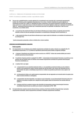 Sistema de Contabilidade para o Sector Empresarial em Moçambique
TÍTULO I
CAPÍTULO 1.4 – NORMAS DE CONTABILIDADE E DE RELATO FINANCEIRO
NCRF 20 – Investimentos em subsidiárias, associadas e empreendimentos conjuntos
192
54. Uma vez que o goodwill incluído na quantia registada de um investimento numa associada não é reconhecido separadamente,
também não é testado quanto à imparidade separadamente. Em vez disso, é testada a totalidade da quantia registada do
investimento de acordo com a NCRF 18 - Imparidade de activos, comparando a sua quantia recuperável (o montante mais elevado
entre o valor de uso e o justo valor menos os custos de vender) com a sua quantia registada, sempre que a aplicação dos requisitos da
NCRF 25 – Instrumentos financeiros indicar que o investimento pode estar em imparidade. Ao determinar o valor de uso do
investimento, uma entidade estima:
(a) a sua parte do valor presente dos fluxos de caixa futuros estimados que se espera venham a ser gerados pela associada,
incluindo os fluxos de caixa das operações da associada e os recebimentos da alienação final do investimento; ou
(b) o valor presente dos fluxos de caixa futuros estimados que se espera surjam de dividendos a ser recebidos do investimento e da
sua alienação final.
Usando pressupostos apropriados, ambos os métodos dão o mesmo resultado.
INTERESSES EM EMPREENDIMENTOS CONJUNTOSINTERESSES EM EMPREENDIMENTOS CONJUNTOSINTERESSES EM EMPREENDIMENTOS CONJUNTOSINTERESSES EM EMPREENDIMENTOS CONJUNTOS
Âmbito eÂmbito eÂmbito eÂmbito específicospecíficospecíficospecífico
55. Um empreendedor com um interesse numa entidade conjuntamente controlada não aplica o disposto nos parágrafos 66 a 70
(consolidação proporcional) e 71 e 72 (método da equivalência patrimonial) quando satisfaz as seguintes condições:
(a) o interesse é classificado como detido para venda de acordo com a NCRF 22 - Activos não correntes detidos para venda e
unidades operacionais descontinuadas;
(b) for aplicável a dispensa prevista no parágrafo 9 da NCRF 1 – Apresentação de demonstrações financeiras, ao permitir que uma
empresa-mãe que também tenha um interesse numa entidade conjuntamente controlada não apresente demonstrações
financeiras consolidadas; ou
(c) se aplique tudo o que segue:
(i) o empreendedor for uma subsidiária totalmente detida, ou uma subsidiária parcialmente detida por outra entidade e
quando os seus detentores de capital, incluindo aqueles que não têm direito a voto, tiverem sido informados de que o
empreendedor não aplica a consolidação proporcional ou o método da equivalência patrimonial e não se opõem a tal
situação;
(ii) os instrumentos de dívida ou de capital próprio do empreendedor não são negociados num mercado aberto de capitais (uma
bolsa de valores doméstica ou estrangeira);
(iii) o empreendedor não tenha depositado, nem esteja em curso de depositar, as suas demonstrações financeiras junto de um
regulador de mercados de capitais com o objectivo de emitir qualquer classe de instrumentos num mercado aberto de
capitais; e
(iv) A empresa-mãe final ou qualquer empresa-mãe intermédia do empreendedor preparar demonstrações financeiras
consolidadas disponíveis para uso público que cumpram as disposições do PGC - NIRF.
56. Os empreendimentos conjuntos assumem diversas formas e estruturas. Esta Norma identifica três grandes tipos: operações
conjuntamente controladas, activos conjuntamente controlados e entidades conjuntamente controladas.
 