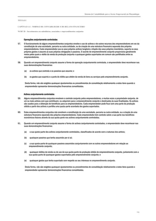 Sistema de Contabilidade para o Sector Empresarial em Moçambique
TÍTULO I
CAPÍTULO 1.4 – NORMAS DE CONTABILIDADE E DE RELATO FINANCEIRO
NCRF 20 – Investimentos em subsidiárias, associadas e empreendimentos conjuntos
193
Operações conjuntamente controladasOperações conjuntamente controladasOperações conjuntamente controladasOperações conjuntamente controladas
57. O funcionamento de alguns empreendimentos conjuntos envolve o uso de activos e de outros recursos dos empreendedores em vez da
constituição de uma sociedade, parceria ou outra entidade, ou da criação de uma estrutura financeira separada dos próprios
empreendedores. Cada empreendedor usa os seus próprios activos tangíveis e dispõe dos seus próprios inventários, suporta os seus
próprios gastos e assume as suas próprias obrigações e passivos. O acordo de empreendimento conjunto proporciona geralmente
meios pelos quais o rédito da venda da produção conjunta e quaisquer gastos suportados em comum são partilhados entre os
empreendedores.
58. Quando um empreendimento conjunto assume a forma de operação conjuntamente controlada, o empreendedor deve reconhecer nas
suas demonstrações financeiras:
(a) os activos que controla e os passivos que assume; e
(b) os gastos que suporta e a parte do rédito que obtém da venda de bens ou serviços pelo empreendimento conjunto.
Desta forma, não são exigidos quaisquer ajustamentos ou procedimentos de consolidação relativamente a estes itens quando o
empreendedor apresentar demonstrações financeiras consolidadas.
Activos conjuntameActivos conjuntameActivos conjuntameActivos conjuntamente controladosnte controladosnte controladosnte controlados
59. Alguns empreendimentos conjuntos envolvem o controlo conjunto pelos empreendedores, e muitas vezes a propriedade conjunta, de
um ou mais activos com que contribuem, ou adquirem para o empreendimento conjunto e destinados às suas finalidades. Os activos
são usados para a obtenção de benefícios para os empreendedores. Cada empreendedor pode ficar com uma parte da produção
obtida a partir dos activos e partilha uma quota-parte acordada dos gastos suportados.
60. Estes empreendimentos conjuntos não envolvem a constituição de uma sociedade, parceria ou outra entidade, ou a criação de uma
estrutura financeira separada dos próprios empreendedores. Cada empreendedor tem controlo sobre a sua parte nos benefícios
económicos futuros através da sua quota-parte nos activos conjuntamente controlados.
61. Quando um empreendimento conjunto assume a forma de activos conjuntamente controlados, o empreendedor deve reconhecer nas
suas demonstrações financeiras:
(a) a sua quota-parte dos activos conjuntamente controlados, classificados de acordo com a natureza dos activos;
(b) quaisquer passivos que tenha assumido por si só;
(c) a sua quota-parte de quaisquer passivos assumidos conjuntamente com os outros empreendedores em relação ao
empreendimento conjunto;
(d) quaisquer réditos da venda ou do uso da sua quota-parte da produção obtida do empreendimento conjunto, juntamente com a
sua quota-parte de quaisquer gastos suportados pelo empreendimento conjunto; e
(e) quaisquer gastos que tenha suportado com respeito ao seu interesse no empreendimento conjunto.
Desta forma, não são exigidos quaisquer ajustamentos ou procedimentos de consolidação relativamente a estes itens quando o
empreendedor apresentar demonstrações financeiras consolidadas.
 