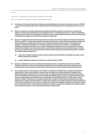 Sistema de Contabilidade para o Sector Empresarial em Moçambique
TÍTULO I
CAPÍTULO 1.4 – NORMAS DE CONTABILIDADE E DE RELATO FINANCEIRO
NCRF 20 – Investimentos em subsidiárias, associadas e empreendimentos conjuntos
195
73. Os interesses em entidades conjuntamente controladas que estão classificadas como detidas para venda de acordo com a NCRF 22
– Activos não correntes detidos para venda e unidades operacionais descontinuadas devem ser contabilizados de acordo com essa
Norma.
74. Quando um interesse numa entidade conjuntamente controlada anteriormente classificada como detido para venda deixar de
satisfazer os critérios dessa classificação, deve ser contabilizado usando a consolidação proporcional ou o método da equivalência
patrimonial a partir da data da sua classificação como detido para venda. As demonstrações financeiras relativas aos períodos desde
a classificação como detido para venda devem ser ajustadas em conformidade.
75. Quando um investidor deixar de ter controlo conjunto sobre uma entidade, deve reconhecer qualquer investimento remanescente de
acordo com a NCRF 25 – Instrumentos financeiros a partir dessa data, desde que a anterior entidade conjuntamente controlada não
se torne subsidiária ou associada. Desde a data em que a entidade conjuntamente controlada se torne uma subsidiária de um
investidor, o investidor deve contabilizar o seu interesse de acordo com a presente Norma e a NCRF 21 – Concentrações de
actividades empresariais. Desde a data em que a entidade conjuntamente controlada se torne uma associada de um investidor, o
investidor deve contabilizar o seu interesse de acordo com a presente Norma. Aquando da perda do controlo conjunto, o investidor
deve mensurar qualquer investimento que tenha retido na anterior entidade conjuntamente controlada pelo justo valor e reconhecer
nos resultados qualquer diferença entre:
(a) o justo valor de qualquer investimento retido e quaisquer quantias recebidas resultantes da alienação da sua quota-parte da
entidade conjuntamente controlada; e
(b) a quantia registada do investimento na data em que o controlo conjunto foi perdido.
76. Quando um investimento deixa de ser uma entidade conjuntamente controlada e é contabilizado de acordo com a NCRF 25 –
Instrumentos financeiros, o justo valor do investimento quando deixar de ser uma entidade conjuntamente controlada deve ser
considerado como o seu justo valor no reconhecimento no momento inicial de um activo financeiro de acordo com essa Norma.
77. Se um investidor perder o controlo conjunto de uma entidade, o investidor deve contabilizar todas as quantias reconhecidas em
capital próprio em relação a essa entidade na mesma base que seria exigido se a entidade conjuntamente controlada tivesse
alienado directamente os respectivos activos e passivos. Assim, se qualquer ganho ou perda previamente reconhecido no capital
próprio for reclassificado para resultados aquando da alienação dos respectivos activos e passivos, o investidor reclassifica o ganho
ou perda de capitais próprios para resultados (como um ajustamento de reclassificação) quando o investidor perder o controlo
conjunto da entidade. Por exemplo, se uma entidade conjuntamente controlada tem activos financeiros disponíveis para venda e o
investidor perde o controlo conjunto da entidade, o investidor deve reclassificar para resultados os ganhos ou perdas reconhecidos no
capital próprio relacionados com esses activos. Se a quota-parte de interesse numa entidade conjuntamente controlada for reduzida,
mas o investimento continuar a ser uma entidade conjuntamente controlada, o investidor deve reclassificar para resultados apenas a
quantia proporcional do ganho ou perda previamente reconhecido no capital próprio.
 