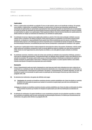 Sistema de Contabilidade para o Sector Empresarial em Moçambique
TÍTULO I
CAPÍTULO 1.2 – QUADRO CONCEPTUAL
16
Capital próprioCapital próprioCapital próprioCapital próprio
63. Embora o capital próprio seja definido no parágrafo 47 como um valor residual, pode ser sub classificado no balanço. Por exemplo,
numa entidade, o capital social, os resultados transitados, as reservas livres e as reservas que representem ajustamentos de
manutenção de capital podem ser apresentadas separadamente. Estas classificações podem ser importantes para as necessidades
de tomada de decisão dos utilizadores das demonstrações financeiras quando elas indicam restrições legais (ou outras) da entidade
em poder distribuir ou aplicar o seu capital próprio. Podem igualmente reflectir o facto de terceiros detentores de capital poderem ter
direitos distintos em relação ao recebimento de dividendos ou do reembolso do capital próprio.
64. A constituição de reservas é algumas vezes exigida pelos estatutos ou pela lei a fim de dar maior protecção à entidade e aos seus
credores contra a ocorrência e aos efeitos de prejuízos. Outras reservas podem ser constituídas se as leis fiscais nacionais derem
isenções de, ou reduções em, responsabilidades fiscais quando forem feitas transferências para tais reservas. A existência e
dimensão destas reservas é uma informação que pode ser importante para as necessidades de tomada de decisão dos utilizadores
das demonstrações financeiras. As transferências para estas reservas correspondem a apropriações de resultados e não a gastos.
65. A quantia que o capital próprio revela no balanço depende da mensuração dos activos e dos passivos. Geralmente, o total do capital
próprio apenas por coincidência corresponde ao valor de mercado global das acções da entidade ou do valor total que poderia ser
obtido através da venda fragmentada dos activos líquidos da entidade, ou da venda global da própria entidade em actividade
contínua.
66. As actividades comerciais, industriais e outras são muitas vezes exercidas por entidades como empresários individuais, parcerias e
vários tipos de entidades governamentais. O enquadramento legal e de regulação destas entidades é muitas vezes diferente do que é
aplicado às sociedades. Por exemplo, podem existir poucas ou nenhumas restrições à distribuição aos detentores de capital das
quantias constantes do capital próprio. Apesar disso, a definição de capital próprio e os outros aspectos relativos a esta matéria
incluídos neste Quadro Conceptual são apropriados para estas entidades.
DesempenhoDesempenhoDesempenhoDesempenho
67. O lucro é frequentemente usado para medir o desempenho ou como base para medir outros indicadores tais como o retorno de um
investimento ou o resultado por acção. Os elementos directamente relacionados com a mensuração do lucro são os rendimentos e os
gastos. O reconhecimento e mensuração dos rendimentos e dos gastos e, consequentemente, do resultado dependem, em parte, dos
conceitos de capital e de manutenção de capital usados na preparação das demonstrações financeiras que estão referidos nos
parágrafos 100 a 108.
68. Os elementos dos rendimentos e dos gastos são definidos como segue:
(a) Rendimentos são aumentos nos benefícios económicos durante o período contabilístico sob a forma de entradas ou aumentos
de activos ou de diminuições de passivos que resultam em aumentos do capital próprio para além das contribuições dos
detentores de capital.
(b) Gastos são reduções nos benefícios económicos durante o período contabilístico sob a forma de saídas ou diminuições de activos
ou de aumentos de passivos que resultam em reduções do capital próprio para além das distribuições aos detentores de
capital.
69. As definições de rendimentos e de gastos identificam as suas características principais mas não pretendem especificar os critérios
que necessitam ser satisfeitos antes de serem reconhecidos nas demonstrações financeiras. Os critérios para reconhecimento dos
rendimentos e dos gastos estão referidos nos parágrafos 90 a 96.
 