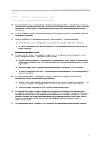 Sistema de Contabilidade para o Sector Empresarial em Moçambique
TÍTULO I
CAPÍTULO 1.4 – NORMAS DE CONTABILIDADE E DE RELATO FINANCEIRO
NCRF 20 – Investimentos em subsidiárias, associadas e empreendimentos conjuntos
198
85. Os investimentos em associadas contabilizados pelo método da equivalência patrimonial devem ser classificados como activos não
correntes. A parte do investidor nos resultados dessas associadas, e a quantia registada desses investimentos, devem ser divulgadas
separadamente. A parte do investidor em quaisquer operações descontinuadas dessas associadas deve também ser divulgada
separadamente.
86. A parte do investidor nas alterações reconhecidas directamente no capital próprio da associada deve ser reconhecida directamente
no capital próprio do investidor.
87. De acordo com a NCRF 24 – Provisões, passivos contingentes e activos contingentes, o investidor deverá divulgar:
(a) a sua quota-parte nos passivos contingentes de uma associada assumidos conjuntamente com outros investidores; e
(b) os passivos contingentes que surjam pelo facto de o investidor ser solidariamente responsável pela totalidade ou parte dos
passivos da associada.
Interesses em empreendimentos conjuntosInteresses em empreendimentos conjuntosInteresses em empreendimentos conjuntosInteresses em empreendimentos conjuntos
88. Um empreendedor deve divulgar a quantia agregada dos seguintes passivos contingentes, separadamente da quantia de outros
passivos contingentes, a menos que a probabilidade de perda seja remota:
(a) quaisquer passivos contingentes que o empreendedor tenha assumido em relação aos seus interesses em empreendimentos
conjuntos e a sua quota-parte em cada um dos passivos contingentes que tenham sido assumidos conjuntamente com outros
empreendedores;
(b) a sua quota-parte nos passivos contingentes dos próprios empreendimentos conjuntos pelos quais seja responsável; e
(c) os passivos contingentes que surjam porque o empreendedor é responsável pelos passivos dos outros empreendedores de um
empreendimento conjunto.
89. Um empreendedor deve divulgar a quantia agregada dos seguintes compromissos com respeito aos seus interesses em
empreendimentos conjuntos, separadamente de outros compromissos:
(a) quaisquer compromissos de capital do empreendedor em relação aos seus interesses em empreendimentos conjuntos e a sua
quota-parte nos compromissos de capital que tenham sido assumidos conjuntamente com outros empreendedores; e
(b) a sua quota-parte dos compromissos de capital dos próprios empreendimentos conjuntos.
90. Um empreendedor deve divulgar uma listagem com a descrição dos interesses em empreendimentos conjuntos significativos e a
percentagem de interesse detido em entidades conjuntamente controladas. Um empreendedor que reconheça os seus interesses em
entidades conjuntamente controladas usando o formato de relato linha a linha para a consolidação proporcional ou o método da
equivalência patrimonial, deve divulgar as quantias agregadas de cada um dos activos correntes, dos activos de longo prazo, dos
passivos correntes, dos passivos de longo prazo, dos rendimentos e dos gastos relacionados com os seus interesses em
empreendimentos conjuntos.
91. Um empreendedor deve divulgar o método que usa para reconhecer os seus interesses em entidades conjuntamente controladas.
 