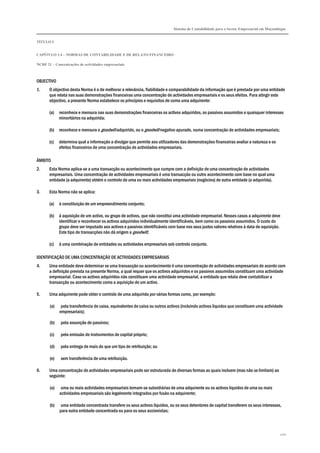 Sistema de Contabilidade para o Sector Empresarial em Moçambique
TÍTULO I
CAPÍTULO 1.4 – NORMAS DE CONTABILIDADE E DE RELATO FINANCEIRO
NCRF 21 – Concentrações de actividades empresariais
200
OBJECTIVO
1. O objectivo desta Norma é o de melhorar a relevância, fiabilidade e comparabilidade da informação que é prestada por uma entidade
que relata nas suas demonstrações financeiras uma concentração de actividades empresariais e os seus efeitos. Para atingir este
objectivo, a presente Norma estabelece os princípios e requisitos de como uma adquirente:
(a) reconhece e mensura nas suas demonstrações financeiras os activos adquiridos, os passivos assumidos e quaisquer interesses
minoritários na adquirida;
(b) reconhece e mensura o goodwill adquirido, ou o goodwill negativo apurado, numa concentração de actividades empresariais;
(c) determina qual a informação a divulgar que permite aos utilizadores das demonstrações financeiras avaliar a natureza e os
efeitos financeiros de uma concentração de actividades empresariais.
ÂMBITO
2. Esta Norma aplica-se a uma transacção ou acontecimento que cumpre com a definição de uma concentração de actividades
empresariais. Uma concentração de actividades empresariais é uma transacção ou outro acontecimento com base no qual uma
entidade (a adquirente) obtém o controlo de uma ou mais actividades empresariais (negócios) de outra entidade (a adquirida).
3. Esta Norma não se aplica:
(a) à constituição de um empreendimento conjunto;
(b) à aquisição de um activo, ou grupo de activos, que não constitui uma actividade empresarial. Nesses casos a adquirente deve
identificar e reconhecer os activos adquiridos individualmente identificáveis, bem como os passivos assumidos. O custo do
grupo deve ser imputado aos activos e passivos identificáveis com base nos seus justos valores relativos à data de aquisição.
Este tipo de transacções não dá origem a goodwill;
(c) à uma combinação de entidades ou actividades empresariais sob controlo conjunto.
IDENTIFICAÇÃO DE UMA CONCENTRAÇÃO DE ACTIVIDADES EMPRESARIAIS
4. Uma entidade deve determinar se uma transacção ou acontecimento é uma concentração de actividades empresariais de acordo com
a definição prevista na presente Norma, a qual requer que os activos adquiridos e os passivos assumidos constituam uma actividade
empresarial. Caso os activos adquiridos não constituam uma actividade empresarial, a entidade que relata deve contabilizar a
transacção ou acontecimento como a aquisição de um activo.
5. Uma adquirente pode obter o controlo de uma adquirida por várias formas como, por exemplo:
(a) pela transferência de caixa, equivalentes de caixa ou outros activos (incluindo activos líquidos que constituem uma actividade
empresariais);
(b) pela assunção de passivos;
(c) pela emissão de instrumentos de capital próprio;
(d) pela entrega de mais do que um tipo de retribuição; ou
(e) sem transferência de uma retribuição.
6. Uma concentração de actividades empresariais pode ser estruturada de diversas formas as quais incluem (mas não se limitam) ao
seguinte:
(a) uma ou mais actividades empresariais tornam-se subsidiárias de uma adquirente ou os activos líquidos de uma ou mais
actividades empresariais são legalmente integrados por fusão na adquirente;
(b) uma entidade concentrada transfere os seus activos líquidos, ou os seus detentores de capital transferem os seus interesses,
para outra entidade concentrada ou para os seus accionistas;
 