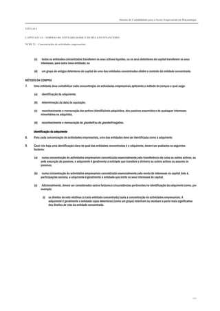 Sistema de Contabilidade para o Sector Empresarial em Moçambique
TÍTULO I
CAPÍTULO 1.4 – NORMAS DE CONTABILIDADE E DE RELATO FINANCEIRO
NCRF 21 – Concentrações de actividades empresariais
201
(c) todas as entidades concentradas transferem os seus activos líquidos, ou os seus detentores de capital transferem os seus
interesses, para outra nova entidade; ou
(d) um grupo de antigos detentores de capital de uma das entidades concentradas obtém o controlo da entidade concentrada.
MÉTODO DA COMPRA
7. Uma entidade deve contabilizar cada concentração de actividades empresariais aplicando o método da compra o qual exige:
(a) identificação da adquirente;
(b) determinação da data de aquisição;
(c) reconhecimento e mensuração dos activos identificáveis adquiridos, dos passivos assumidos e de quaisquer interesses
minoritários na adquirida;
(d) reconhecimento e mensuração do goodwill ou do goodwill negativo.
Identificação da adquirenteIdentificação da adquirenteIdentificação da adquirenteIdentificação da adquirente
8. Para cada concentração de actividades empresariais, uma das entidades deve ser identificada como a adquirente.
9. Caso não haja uma identificação clara de qual das entidades concentradas é a adquirente, devem ser avaliados os seguintes
factores:
(a) numa concentração de actividades empresariais concretizada essencialmente pela transferência de caixa ou outros activos, ou
pela assunção de passivos, a adquirente é geralmente a entidade que transfere o dinheiro ou outros activos ou assume os
passivos.
(b) numa concentração de actividades empresariais concretizada essencialmente pela venda de interesses no capital (isto é,
participações sociais), a adquirente é geralmente a entidade que emite os seus interesses de capital.
(c) Adicionalmente, devem ser considerados outros factores e circunstâncias pertinentes na identificação da adquirente como, por
exemplo:
(i) os direitos de voto relativos (a cada entidade concentrada) após a concentração de actividades empresariais. A
adquirente é geralmente a entidade cujos detentores (como um grupo) retenham ou recebam a parte mais significativa
dos direitos de voto da entidade concentrada.
 