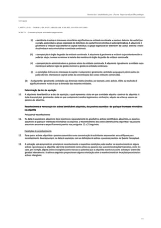 Sistema de Contabilidade para o Sector Empresarial em Moçambique
TÍTULO I
CAPÍTULO 1.4 – NORMAS DE CONTABILIDADE E DE RELATO FINANCEIRO
NCRF 21 – Concentrações de actividades empresariais
202
(ii) a existência de votos de interesses minoritários significativos na entidade combinada se nenhum detentor de capital (por
exemplo, accionista) ou grupo organizado de detentores de capital tiverem direitos de voto significativos. A adquirente é
geralmente a entidade cujo detentor de capital individual, ou grupo organizado de detentores de capital, detenha o maior
dos direitos de voto minoritários na entidade combinada.
(iii) a composição do órgão de gestão da entidade combinada. A adquirente é geralmente a entidade cujos detentores têm o
poder de eleger, nomear ou remover a maioria dos membros do órgão de gestão da entidade combinada.
(iv) a composição dos administradores e gestores sénior da entidade combinada. A adquirente é geralmente a entidade cujos
membros do anterior órgão de gestão dominem a gestão da entidade combinada.
(v) as condições de troca dos interesses de capital. A adquirente é geralmente a entidade que paga um prémio acima do
justo valor dos interesses de capital (antes da concentração) das outras entidades combinadas.
(d) A adquirente é geralmente a entidade cuja dimensão relativa (medida, por exemplo, pelos activos, rédito ou resultado) é
significativamente maior do que a dimensão das restantes entidades.
Determinação da datDeterminação da datDeterminação da datDeterminação da data de aquisiçãoa de aquisiçãoa de aquisiçãoa de aquisição
10. A adquirente deve identificar a data de aquisição, a qual representa a data em que a entidade adquiriu o controlo da adquirida. A
data de aquisição é geralmente a data em que a adquirente transfere legalmente a retribuição, adquire os activos e assume os
passivos da adquirida.
Reconhecimento e mensuração dos activos identificáveis adquiridos, dos passivos assumidos e de quaisquer interesses minoritárReconhecimento e mensuração dos activos identificáveis adquiridos, dos passivos assumidos e de quaisquer interesses minoritárReconhecimento e mensuração dos activos identificáveis adquiridos, dos passivos assumidos e de quaisquer interesses minoritárReconhecimento e mensuração dos activos identificáveis adquiridos, dos passivos assumidos e de quaisquer interesses minoritáriosiosiosios
na adquiridana adquiridana adquiridana adquirida
Princípio de reconhecimento
11. Na data de aquisição o adquirente deve reconhecer, separadamente do goodwill, os activos identificáveis adquiridos, os passivos
assumidos e quaisquer interesses minoritários na adquirida. O reconhecimento dos activos identificáveis adquiridos e os passivos
assumidos encontra-se especificamente previsto nos parágrafos 12 a 25 seguintes.
Condições de reconhecimento
12. Para que os activos adquiridos e passivos assumidos numa concentração de actividades empresariais se qualifiquem para
reconhecimento deverão cumprir, na data de aquisição, com as definições de activos e passivos previstas no Quadro Conceptual.
13. A aplicação pelo adquirente do princípio de reconhecimento e respectivas condições pode resultar no reconhecimento de alguns
activos e passivos que a adquirida não tinha reconhecido como activos ou passivos nas suas demonstrações financeiras, como é o
caso, por exemplo, alguns activos intangíveis (como marcas ou patentes) que a adquirida reconheceu como activos por terem sido
gerados internamente. As alíneas seguintes proporcionam alguma orientação sobre o reconhecimento de locações operacionais e
activos intangíveis:
 