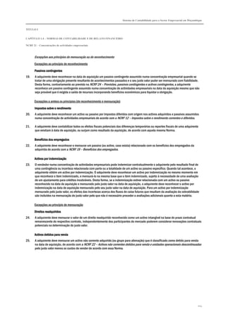 Sistema de Contabilidade para o Sector Empresarial em Moçambique
TÍTULO I
CAPÍTULO 1.4 – NORMAS DE CONTABILIDADE E DE RELATO FINANCEIRO
NCRF 21 – Concentrações de actividades empresariais
204
Excepções aos princípios de mensuração ou de reconhecimento
Excepções ao princípio de reconhecimento
Passivos contingentesPassivos contingentesPassivos contingentesPassivos contingentes
19. A adquirente deve reconhecer na data de aquisição um passivo contingente assumido numa concentração empresarial quando se
tratar de uma obrigação presente resultante de acontecimentos passados e o seu justo valor puder ser mensurado com fiabilidade.
Desta forma, contrariamente ao previsto na NCRF 24 – Provisões, passivos contingentes e activos contingentes, a adquirente
reconhece um passivo contingente assumido numa concentração de actividades empresariais na data da aquisição mesmo que não
seja provável que é exigida a saída de recursos incorporando benefícios económicos para liquidar a obrigação.
Excepções a ambos os princípios (de reconhecimento e mensuração)
Impostos sobre o rendimentoImpostos sobre o rendimentoImpostos sobre o rendimentoImpostos sobre o rendimento
20. A adquirente deve reconhecer um activo ou passivo por impostos diferidos com origem nos activos adquiridos e passivos assumidos
numa concentração de actividades empresariais de acordo com a NCRF 12 – Impostos sobre o rendimento correntes e diferidos.
21. A adquirente deve contabilizar todos os efeitos fiscais potenciais das diferenças temporárias ou reportes fiscais de uma adquirente
que existiam à data de aquisição, ou surjam como resultado da aquisição, de acordo com aquela mesma Norma.
Benefícios dos empregadosBenefícios dos empregadosBenefícios dos empregadosBenefícios dos empregados
22. A adquirente deve reconhecer e mensurar um passivo (ou activo, caso exista) relacionado com os benefícios dos empregados da
adquirida de acordo com a NCRF 19 – Benefícios dos empregados.
Activos por indemnizaçãoActivos por indemnizaçãoActivos por indemnizaçãoActivos por indemnização
23. O vendedor numa concentração de actividades empresariais pode indemnizar contratualmente o adquirente pelo resultado final de
uma contingência ou incerteza relacionada com parte ou a totalidade de um activo ou passivo específico. Quando tal acontece, o
adquirente obtém um activo por indemnização. O adquirente deve reconhecer um activo por indemnização no mesmo momento em
que reconhece o item indemnizado, e mensurá-lo na mesma base que o item indemnizado, sujeito à necessidade de uma avaliação
de um ajustamento para créditos incobráveis. Desta forma, se a indemnização estiver relacionada com um activo ou passivo
reconhecido na data de aquisição e mensurado pelo justo valor na data de aquisição, o adquirente deve reconhecer o activo por
indemnização na data de aquisição mensurado pelo seu justo valor na data de aquisição. Para um activo por indemnização
mensurado pelo justo valor, os efeitos das incertezas acerca dos fluxos de caixa futuros que resultam da avaliação da cobrabilidade
são incluídos na mensuração do justo valor pelo que não é necessário proceder a avaliações adicionais quanto a esta matéria.
Excepções ao princípio de mensuração
Direitos readquiridosDireitos readquiridosDireitos readquiridosDireitos readquiridos
24. A adquirente deve mensurar o valor de um direito readquirido reconhecido como um activo intangível na base do prazo contratual
remanescente do respectivo contrato, independentemente dos participantes do mercado poderem considerar renovações contratuais
potenciais na determinação do justo valor.
Activos detidos para vendaActivos detidos para vendaActivos detidos para vendaActivos detidos para venda
25. A adquirente deve mensurar um activo não corrente adquirido (ou grupo para alienação) que é classificado como detido para venda
na data de aquisição, de acordo com a NCRF 22 – Activos não correntes detidos para venda e unidades operacionais descontinuadas
pelo justo valor menos os custos de vender de acordo com essa Norma.
 
