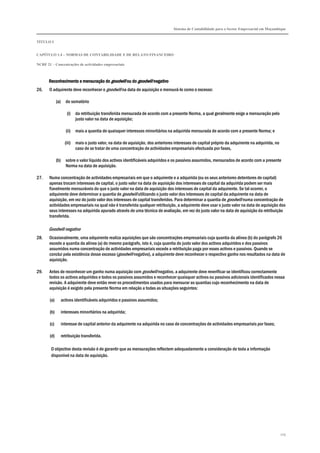 Sistema de Contabilidade para o Sector Empresarial em Moçambique
TÍTULO I
CAPÍTULO 1.4 – NORMAS DE CONTABILIDADE E DE RELATO FINANCEIRO
NCRF 21 – Concentrações de actividades empresariais
205
Reconhecimento e mensuração doReconhecimento e mensuração doReconhecimento e mensuração doReconhecimento e mensuração do goodwillgoodwillgoodwillgoodwill ou doou doou doou do goodwillgoodwillgoodwillgoodwill negativonegativonegativonegativo
26. O adquirente deve reconhecer o goodwill na data de aquisição e mensurá-lo como o excesso:
(a) do somatório
(i) da retribuição transferida mensurada de acordo com a presente Norma, a qual geralmente exige a mensuração pelo
justo valor na data de aquisição;
(ii) mais a quantia de quaisquer interesses minoritários na adquirida mensurada de acordo com a presente Norma; e
(iii) mais o justo valor, na data de aquisição, dos anteriores interesses de capital próprio da adquirente na adquirida, no
caso de se tratar de uma concentração de actividades empresariais efectuada por fases,
(b) sobre o valor líquido dos activos identificáveis adquiridos e os passivos assumidos, mensurados de acordo com a presente
Norma na data de aquisição.
27. Numa concentração de actividades empresariais em que o adquirente e a adquirida (ou os seus anteriores detentores de capital)
apenas trocam interesses de capital, o justo valor na data de aquisição dos interesses de capital da adquirida podem ser mais
fiavelmente mensuráveis do que o justo valor na data de aquisição dos interesses de capital da adquirente. Se tal ocorrer, o
adquirente deve determinar a quantia de goodwill utilizando o justo valor dos interesses de capital da adquirente na data de
aquisição, em vez do justo valor dos interesses de capital transferidos. Para determinar a quantia de goodwill numa concentração de
actividades empresariais na qual não é transferida qualquer retribuição, a adquirente deve usar o justo valor na data de aquisição dos
seus interesses na adquirida apurado através de uma técnica de avaliação, em vez do justo valor na data de aquisição da retribuição
transferida.
Goodwill negativo
28. Ocasionalmente, uma adquirente realiza aquisições que são concentrações empresariais cuja quantia da alínea (b) do parágrafo 26
excede a quantia da alínea (a) do mesmo parágrafo, isto é, cuja quantia do justo valor dos activos adquiridos e dos passivos
assumidos numa concentração de actividades empresariais excede a retribuição paga por esses activos e passivos. Quando se
conclui pela existência desse excesso (goodwill negativo), a adquirente deve reconhecer o respectivo ganho nos resultados na data de
aquisição.
29. Antes de reconhecer um ganho numa aquisição com goodwill negativo, a adquirente deve reverificar se identificou correctamente
todos os activos adquiridos e todos os passivos assumidos e reconhecer quaisquer activos ou passivos adicionais identificados nessa
revisão. A adquirente deve então rever os procedimentos usados para mensurar as quantias cujo reconhecimento na data de
aquisição é exigido pela presente Norma em relação a todas as situações seguintes:
(a) activos identificáveis adquiridos e passivos assumidos;
(b) interesses minoritários na adquirida;
(c) interesse de capital anterior da adquirente na adquirida no caso de concentrações de actividades empresariais por fases;
(d) retribuição transferida.
O objectivo desta revisão é de garantir que as mensurações reflectem adequadamente a consideração de toda a informação
disponível na data de aquisição.
 