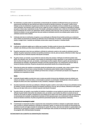 Sistema de Contabilidade para o Sector Empresarial em Moçambique
TÍTULO I
CAPÍTULO 1.2 – QUADRO CONCEPTUAL
17
70. Os rendimentos e os gastos podem ser apresentados na demonstração dos resultados em diferentes formas para que possa ser
proporcionada informação que seja relevante para efeitos da tomada de decisões económicas. Por exemplo, é prática comum
distinguir os itens de rendimentos e de gastos que resultam do decurso das actividades normais da entidade dos que resultam de
outras actividades. Esta distinção é feita na base de que a origem de um item é relevante na avaliação da capacidade da entidade
para gerar no futuro caixa e equivalentes de caixa. Por exemplo, actividades secundárias como a venda de um investimento de longo
prazo provavelmente não ocorrem com regularidade. Quando a distinção é feita nesta base, deve ser tomada em consideração a
natureza da entidade e as suas operações pois itens que resultam da actividade normal de uma entidade podem resultar de uma
actividade ocasional noutra entidade.
71. A distinção entre itens de rendimentos e de gastos e a sua combinação em diferentes formas também permite que se evidenciem
várias medidas do desempenho da entidade com diferentes níveis de informação. Por exemplo, a demonstração dos resultados pode
mostrar a margem bruta, o resultado das actividades normais antes e depois de impostos e o resultado líquido.
RendimentosRendimentosRendimentosRendimentos
72. A definição de rendimento engloba quer os réditos quer os ganhos. Os réditos provêm do decurso das actividades normais de uma
entidade e são referidos por vários nomes incluindo vendas, honorários, dividendos, royalties e rendas.
73. Os ganhos representam outros itens que satisfazem a definição de rendimento e podem ou não resultar da actividade normal da
entidade. Os ganhos representam aumentos dos benefícios económicos e não são, pela sua natureza, diferentes do rédito. Daqui que
não seja visto como um elemento separado neste Quadro Conceptual.
74. Os ganhos incluem, por exemplo, os que resultam da venda de activos não correntes. A definição de rendimento também inclui
ganhos não realizados como, por exemplo, os que resultam da revalorização de títulos negociáveis e os que resultam de aumentos de
valor de activos de longo prazo como, por exemplo, a revalorização de activos tangíveis. Quando os ganhos são reconhecidos na
demonstração dos resultados, são geralmente mostrados numa linha separada porque o seu conhecimento é útil para efeito da
tomada de decisões económicas. Os ganhos são geralmente apresentados líquidos dos correspondentes gastos.
75. Vários tipos de activos são recebidos ou aumentados através de rendimentos como, por exemplo, caixa, contas a receber e bens e
serviços recebidos por troca de bens e serviços fornecidos. Os rendimentos podem também resultar da liquidação de
responsabilidades como no caso de uma entidade que fornece bens e serviços a um financiador para liquidar uma obrigação de
reembolso de um empréstimo em dívida.
GastosGastosGastosGastos
76. A definição de gasto engloba as perdas bem como os custos que provêm do decurso das actividades normais da entidade e que
incluem, por exemplo, o custo das vendas, as remunerações ao pessoal e as amortizações. Geralmente têm a forma de saídas ou
reduções de activos como caixa e equivalentes de caixa, inventários, instalações e equipamentos.
77. As perdas representam outros itens que satisfazem a definição de gastos e podem ou não resultar do decurso das actividades normais
da entidade. As perdas representam reduções dos benefícios económicos e não são, pela sua natureza, diferentes de outros gastos.
Daqui que não sejam vistos como um elemento separado neste Quadro Conceptual.
78. As perdas incluem, por exemplo, as que resultam de incêndios e inundações ou as que resultam da venda de activos não correntes. A
definição de gasto também inclui perdas não realizadas como, por exemplo, as que resultam dos efeitos do aumento da taxa de
câmbio de uma moeda em relação a empréstimos de uma entidade que os obteve nessa moeda. Quando as perdas são reconhecidas
na demonstração dos resultados, são geralmente mostradas em linha separada porque o seu conhecimento é útil para efeitos da
tomada de decisões económicas. As perdas são geralmente apresentadas líquidas dos correspondentes rendimentos.
Ajustamentos de manutenção do capitalAjustamentos de manutenção do capitalAjustamentos de manutenção do capitalAjustamentos de manutenção do capital
79. A revalorização ou reexpressão de activos e passivos tem como consequência aumentos ou reduções no capital próprio. Apesar de
estes aumentos ou reduções satisfazerem a definição de rendimentos e gastos, os mesmos não são incluídos da demonstração dos
resultados de acordo com alguns conceitos de manutenção de capital. Em vez disso, estes itens são incluídos no capital próprio como
ajustamentos de manutenção de capital ou excedentes de revalorização. Estes conceitos de manutenção de capital estão referidos
nos parágrafos 100 a 108 deste Quadro Conceptual.
RECONHECIMENTO DOS ELEMENTOS DAS DEMONSTRAÇÕES FINANCEIRAS
 
