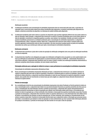 Sistema de Contabilidade para o Sector Empresarial em Moçambique
TÍTULO I
CAPÍTULO 1.4 – NORMAS DE CONTABILIDADE E DE RELATO FINANCEIRO
NCRF 21 – Concentrações de actividades empresariais
206
Retribuição transferida
30. A retribuição transferida numa concentração de actividades empresariais deve ser mensurada pelo justo valor, o qual deve ser
calculado como a soma dos justos valores dos activos transferidos pela adquirente, os passivos assumidos pela adquirente em
relação a anteriores accionistas da adquirida e os interesses de capital emitidos pela adquirente.
31. A retribuição transferida pode incluir activos ou passivos da adquirente cujas quantias registadas diferem dos seus justos valores na
data de aquisição. Nesta situação, a adquirente deve remensurar os activos ou passivos transferidos para os seus justos valores na
data de aquisição e reconhecer os respectivos ganhos ou perdas, caso existam, nos resultados. Contudo, por vezes os activos ou
passivos transferidos permanecem na entidade combinada após a concentração de actividades empresariais e a adquirente,
consequentemente, retém o respectivo controlo. Neste caso, a adquirente deve mensurar esses activos e passivos pelas suas
quantias registadas imediatamente antes da data de aquisição e não deve reconhecer qualquer ganho ou perda nos resultados
associados aos activos que controla quer antes quer após a concentração de actividades empresariais.
Retribuição contingente
32. A adquirente deve reconhecer o justo valor na data de aquisição da retribuição contingente como uma parte da retribuição transferida
em troca da adquirida.
33. A adquirente deve classificar uma obrigação para pagar uma retribuição contingente como um passivo ou como capital próprio com
base nas definições de instrumento de capital próprio ou passivo financeiro previstos na NCRF 25 – Instrumentos financeiros, ou
outra Norma aplicável. A adquirente deve classificar como um activo o direito a receber uma retribuição transferida anteriormente se
estiverem cumpridas determinadas condições, tal como tratado nesta Norma.
Orientações adicionais para a aplicOrientações adicionais para a aplicOrientações adicionais para a aplicOrientações adicionais para a aplicação do método da compra a casos particulares de concentrações de actividades empresariaisação do método da compra a casos particulares de concentrações de actividades empresariaisação do método da compra a casos particulares de concentrações de actividades empresariaisação do método da compra a casos particulares de concentrações de actividades empresariais
Concentração de actividades empresariais efectuada por fases
34. Numa concentração de actividades empresariais efectuada por fases, a adquirente deve remensurar o seu anterior interesse de
capital na adquirida pelo justo valor na data de aquisição e reconhecer o resultante ganho ou perda em resultados. Quando, em
períodos de relato anteriores, a adquirente reconheceu alterações no valor dos seus interesses de capital da adquirida no capital
próprio, essa quantia deve ser reconhecida na mesma base que seria exigido se a adquirente tivesse alienado directamente um
interesse de capital anterior.
Período de mensuraçãoPeríodo de mensuraçãoPeríodo de mensuraçãoPeríodo de mensuração
35. Se a contabilização inicial de uma concentração de actividades empresariais não estiver finalizada no final do período de relato em
que a concentração ocorre, a adquirente deve relatar nas suas demonstrações financeiras as quantias provisórias dos itens para os
quais a contabilização não está finalizada. Durante o período de mensuração, a adquirente deve ajustar retrospectivamente as
quantias provisórias reconhecidas na data de aquisição para reflectir nova informação obtida sobre factos e circunstâncias que
existiam na data de aquisição que, se fosse conhecida, teria afectado a mensuração das quantias reconhecidas nessa data. Durante
o período de mensuração, a adquirente deve reconhecer activos ou passivos adicionais se a nova informação tiver sido obtida acerca
de factos e circunstâncias que existiam na data de aquisição que, se fosse conhecida, teria resultado no reconhecimento de tais
activos e passivos nessa data. O período de mensuração termina assim que a adquirente receba a informação que procurava acerca
dos factos e circunstâncias que existiam na data de aquisição ou toma conhecimento que não é possível obter informação adicional.
Em qualquer circunstância, o período de mensuração não deve exceder um ano após a data de aquisição.
 