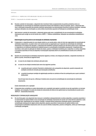 Sistema de Contabilidade para o Sector Empresarial em Moçambique
TÍTULO I
CAPÍTULO 1.4 – NORMAS DE CONTABILIDADE E DE RELATO FINANCEIRO
NCRF 21 – Concentrações de actividades empresariais
207
36. Durante o período de mensuração, a adquirente deve reconhecer todos os ajustamentos às quantias provisórias como se a
contabilização da concentração de actividades empresariais tivesse sido finalizada na data de aquisição. Assim, a adquirente deve
rever a informação comparativa dos períodos anteriores apresentados nas demonstrações financeiras conforme necessário, incluindo
quaisquer alterações nas amortizações ou outros efeitos reconhecidos aquando da finalização da contabilização inicial.
37. Após terminar o período de mensuração, a adquirente apenas pode rever a contabilização de uma concentração de actividades
empresariais para corrigir um erro de acordo com a NCRF 4 – Políticas contabilísticas, alterações nas estimativas contabilísticas e
erros.
Determinação do que faz parte de uma transacção de actividades empresariaisDeterminação do que faz parte de uma transacção de actividades empresariaisDeterminação do que faz parte de uma transacção de actividades empresariaisDeterminação do que faz parte de uma transacção de actividades empresariais
38. A adquirente e a adquirida podem ter uma relação anterior ou um acordo prévio, antes do início das negociações da concentração de
actividades empresariais, ou podem entrar num acordo durante as negociações que é separado da concentração de actividades
empresariais. Em qualquer das situações, a adquirente deve identificar quaisquer quantias que não fazem parte do que a adquirente
e a adquirida (ou os anteriores detentores de capital) trocaram na concentração de actividades empresariais. A adquirente deve
reconhecer, como parte da aplicação do método de compra, apenas a retribuição transferida para a adquirida e os activos adquiridos
e os passivos assumidos em troca da adquirida. As transacções separadas devem ser contabilizadas de acordo com as Normas
relevantes.
39. Quando uma concentração de actividades empresariais regulariza, de facto, uma relação pré-existente, a adquirente reconhece um
ganho ou perda, mensurado da seguinte forma:
(a) no caso de uma relação não contratual, pelo justo valor;
(b) no caso de uma relação contratual pela menor das seguintes quantias:
(i) a quantia pela qual o contrato é favorável ou desfavorável, sob a perspectiva da adquirente, quando comparado com
condições correntes de mercado para transacções semelhantes;
(ii) a quantia de quaisquer condição de regularização previstas no contrato em favor da contraparte para a qual o contrato é
desfavorável.
Caso (ii) seja menor do que (i), a diferença é incluída como uma parte da contabilização da concentração de actividades
empresariais.
Custos relacionados com a aquisição
40. A adquirente deve contabilizar os custos relacionados com a aquisição como gastos no período em que são suportados e os serviços
recebidos, sem excepções. Os custos de emissão de instrumentos de dívida ou de capital devem ser reconhecidos de acordo com a
NCRF 25 – Instrumentos financeiros.
MENSURAÇÃO E CONTABILIZAÇÃO SUBSEQUENTE
41. De uma forma geral, uma adquirente deve mensurar e contabilizar subsequentemente os activos adquiridos, os passivos assumidos e
os instrumentos de capital emitidos numa concentração de actividades empresariais de acordo com outras Normas aplicáveis a cada
um desses itens, dependendo da sua natureza. Contudo, a presente Norma proporciona orientação quanto à mensuração e
contabilização subsequente de alguns activos adquiridos, passivos assumidos e instrumentos de capital emitidos numa
concentração de actividades empresariais como nos casos de direitos readquiridos, passivos contingentes, activos por indemnização
e retribuição contingente.
 
