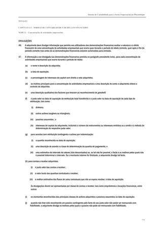 Sistema de Contabilidade para o Sector Empresarial em Moçambique
TÍTULO I
CAPÍTULO 1.4 – NORMAS DE CONTABILIDADE E DE RELATO FINANCEIRO
NCRF 21 – Concentrações de actividades empresariais
209
DIVULGAÇÕES
46. A adquirente deve divulgar informação que permita aos utilizadores das demonstrações financeiras avaliar a natureza e o efeito
financeiro de uma concentração de actividades empresariais que ocorra quer durante o período de relato corrente, quer após o fim do
período corrente mas antes de as demonstrações financeiras estarem autorizadas para emissão.
47. A informação a ser divulgada nas demonstrações financeiras prevista no parágrafo precedente inclui, para cada concentração de
actividades empresariais que ocorra durante o período de relato:
(a) o nome e descrição da adquirida;
(b) a data de aquisição;
(c) a percentagem de interesses de capital com direito a voto adquiridos;
(d) os motivos principais para a concentração de actividades empresariais e uma descrição de como a adquirente obteve o
controlo da adquirida;
(e) uma descrição qualitativa dos factores que levaram ao reconhecimento de goodwill;
(f) o justo valor na data de aquisição da retribuição total transferida e o justo valor na data de aquisição de cada tipo de
retribuição, tais como:
(i) dinheiro;
(ii) outros activos tangíveis ou intangíveis;
(iii) passivos assumidos ; e
(iv) interesses de capital da adquirente, incluindo o número de instrumentos ou interesses emitidos ou a emitir e o método de
determinação do respectivo justo valor;
(g) para acordos com retribuição contingente e activos por indemnização:
(i) a quantia reconhecida na data de aquisição;
(ii) uma descrição do acordo e a base de determinação da quantia do pagamento; e
(iii) uma estimativa do intervalo de valores (não descontados) ou, se tal não for possível, o facto e os motivos pelos quais não
é possível determinar o intervalo. Se o montante máximo for ilimitado, a adquirente divulga tal facto.
(h) para contas a receber adquiridas:
(i) o justo valor das contas a receber;
(ii) o valor bruto das quantias contratuais a receber;
(iii) a melhor estimativa dos fluxos de caixa contratuais que não se espera receber, à data de aquisição.
As divulgações devem ser apresentadas por classe de contas a receber, tais como empréstimos e locações financeiras, entre
outras.
(i) os montantes reconhecidos das principais classes de activos adquiridos e passivos assumidos na data de aquisição;
(j) quando não tiver sido reconhecido um passivo contingente pelo facto do seu justo valor não poder ser mensurado com
fiabilidade, a adquirente divulga os motivos pelos quais o passivo não pode ser mensurado com fiabilidade;
 
