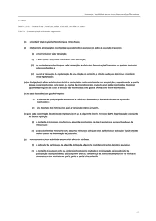 Sistema de Contabilidade para o Sector Empresarial em Moçambique
TÍTULO I
CAPÍTULO 1.4 – NORMAS DE CONTABILIDADE E DE RELATO FINANCEIRO
NCRF 21 – Concentrações de actividades empresariais
210
(k) o montante total do goodwill dedutível para efeitos fiscais;
(l) relativamente a transacções reconhecidas separadamente da aquisição de activos e assunção de passivos:
(i) uma descrição de cada transacção;
(ii) a forma como a adquirente contabilizou cada transacção;
(iii) os montantes reconhecidos para cada transacção e a rubrica das demonstrações financeiras nas quais os montantes
estão reconhecidos; e
(iv) quando a transacção é a regularização de uma relação pré-existente, o método usado para determinar o montante
dessa regularização.
(m)as divulgações da alínea anterior devem incluir o montante dos custos relacionados com a aquisição e, separadamente, a quantia
desses custos reconhecidos como gastos e a rubrica da demonstração dos resultados onde estão reconhecidos. Devem ser
igualmente divulgados os custos de emissão não reconhecidos como gasto e a forma como foram reconhecidos;
(n) no caso da existência de goodwill negativo:
(i) o montante de qualquer ganho reconhecido e a rubrica da demonstração dos resultados em que o ganho foi
reconhecido; e
(ii) uma descrição dos motivos pelos quais a transacção originou um ganho.
(o) para cada concentração de actividades empresariais em que a adquirente detenha menos de 100% de participação na adquirida
na data de aquisição:
(i) o montante de interesses minoritários na adquirida reconhecidos na data de aquisição e as respectivas bases de
mensuração;
(ii) para cada interesse minoritário numa adquirida mensurado pelo justo valor, as técnicas de avaliação e inputs chave do
modelo usados na determinação do justo valor;
(p) numa concentração de actividades empresariais efectuada por fases:
(i) o justo valor da participação na adquirida detida pela adquirente imediatamente antes da data de aquisição;
(ii) o montante de qualquer ganho ou perda reconhecido como resultado da remensuração para o justo valor da
participação na adquirida detida pela adquirente antes da concentração de actividades empresariais e a rubrica da
demonstração dos resultados na qual o ganho ou perda foi reconhecido.
 