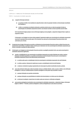 Sistema de Contabilidade para o Sector Empresarial em Moçambique
TÍTULO I
CAPÍTULO 1.4 – NORMAS DE CONTABILIDADE E DE RELATO FINANCEIRO
NCRF 21 – Concentrações de actividades empresariais
211
(q) a seguinte informação adicional:
(i) as quantias de rédito e dos resultados da adquirida desde a data de aquisição incluídos na demonstração consolidada
dos resultados; e
(ii) o rédito e os resultados da entidade combinada no período corrente como se a data de aquisição de todas as
concentrações de actividades empresariais durante o ano tivessem ocorrido no início do período anual de relato.
Se for impraticável divulgar qualquer uma da informação exigida por este parágrafo, a adquirente divulga tal facto e explica os
respectivos motivos.
A informação a ser divulgada nos termos deste parágrafo é igualmente exigida para concentrações de actividades empresariais
cuja data de aquisição tenha ocorrido após o fim do período mas antes que as demonstrações financeiras tenham sido
autorizadas para emissão.
48. A adquirente deve divulgar informação que permita os utilizadores das demonstrações financeiras avaliar os efeitos financeiros dos
ajustamentos reconhecidos no período de relato corrente que se relacionem com uma concentração de actividades empresariais que
ocorreu no período ou períodos de relato anteriores.
49. A informação a ser divulgada nas demonstrações financeiras prevista no parágrafo precedente inclui, para cada concentração de
actividades empresariais significativa:
(a) quando a contabilização de uma concentração de actividades empresariais não estiver finalizada para activos, passivos,
interesses minoritários específicos e as quantias reconhecidas nas demonstrações financeiras para a concentração de
actividades empresariais tiverem sido determinadas provisoriamente:
(i) os motivos pelos quais a contabilização inicial da concentração de actividades empresariais não está finalizada;
(ii) os activos, passivos, interesses de capital para os quais a contabilização inicial não está finalizada;
(iii) a natureza e montante de qualquer ajustamentos de mensuração do período reconhecidos durante o período.
(b) para cada período de relato após a data de aquisição e até que a entidade obtenha, venda, ou perca o direito a uma retribuição
contingente, ou até que a entidade liquide um passivo contingente ou este passivo seja cancelado ou expirar:
(i) quaisquer alterações nas quantias reconhecidas;
(ii) quaisquer alterações nas possibilidades de desfecho (não descontadas) e os motivos para tais alterações;
(iii) as técnicas de avaliação e inputs chave do modelo usado para mensurar a retribuição contingente.
(c) para passivos contingentes reconhecidos numa concentração de actividades empresariais, a adquirente divulga a informação
exigida na NCRF 24 – Provisões, passivos contingentes e activos contingentes para cada classe de provisões;
 