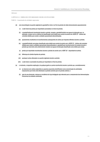Sistema de Contabilidade para o Sector Empresarial em Moçambique
TÍTULO I
CAPÍTULO 1.4 – NORMAS DE CONTABILIDADE E DE RELATO FINANCEIRO
NCRF 21 – Concentrações de actividades empresariais
212
(d) uma reconciliação da quantia registada do goodwill no início e no fim do período de relato demonstrando separadamente:
(i) o valor bruto das perdas por imparidade acumuladas no início do período;
(ii) o goodwill adicional reconhecido durante o período, excepto o goodwill incluído num grupo de alienação que, na
aquisição, cumpra com os critérios de classificação como detido para venda de acordo com NCRF 22 – Activos não
correntes detidos para venda e unidades operacionais descontinuadas.
(iii) ajustamentos resultantes de reconhecimentos subsequentes de activos por impostos diferidos durante o período;
(iv) o goodwill incluído num grupo classificado como detido para venda de acordo com a NCRF 22 – Activos não correntes
detidos para venda e unidades operacionais descontinuadas e o goodwill cujo reconhecimento foi anulado durante o
período que não tenha sido anteriormente incluído num grupo de alienação classificado como detido para venda;
(v) perdas por imparidade reconhecidas durante o período de acordo com a NCRF 18 – Imparidade de activos;
(vi) diferenças de câmbio líquidas do período;
(vii) quaisquer outras alterações na quantia registada durante o período;
(viii) o valor bruto e acumulado de perdas por imparidade no final do período.
(e) o montante, e respectiva explicação, de qualquer ganho ou perda reconhecido durante o período que, cumulativamente:
(i) se relacione com activos adquiridos ou passivos assumidos identificáveis numa concentração de actividades
empresariais quer tenha sido efectivada no período corrente quer em período anterior; e
(ii) seja de uma dimensão, natureza ou incidência tal cuja divulgação seja relevante para a compreensão das demonstrações
financeiras da entidade combinada.
 