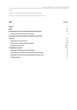 Sistema de Contabilidade para o Sector Empresarial em Moçambique
TÍTULO I
CAPÍTULO 1.4 – NORMAS DE CONTABILIDADE E DE RELATO FINANCEIRO
NCRF 22 – Activos não correntes detidos para venda e unidades operacionais descontinuadas
213
ÍNDICEÍNDICEÍNDICEÍNDICE Parágrafos
OBJECTIVO 1
ÂMBITO 2-3
CLASSIFICAÇÃO DE ACTIVOS NÃO CORRENTES COMO DETIDOS PARA VENDA 4-6
Activos não correntes que estão para ser abandonados 6
MENSURAÇÃO DE ACTIVOS NÃO CORRENTES CLASSIFICADOS COMO DETIDOS
PARA VENDA 7-12
Mensuração de um activo não corrente 7-8
Reconhecimento e reversão de perdas por imparidade 9-10
Alterações num plano de venda 11-12
APRESENTAÇÃO E DIVULGAÇÃO 13-17
Apresentação de unidades operacionais descontinuadas 14
Ganhos ou perdas relacionados com unidades operacionais em continuação 15
Apresentação de um activo não corrente classificado como detido para venda 16
Divulgações adicionais 17
 