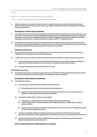 Sistema de Contabilidade para o Sector Empresarial em Moçambique
TÍTULO I
CAPÍTULO 1.4 – NORMAS DE CONTABILIDADE E DE RELATO FINANCEIRO
NCRF 22 – Activos não correntes detidos para venda e unidades operacionais descontinuadas
215
8. Quando se espera que a venda ocorra para além de um ano, a entidade deve mensurar os custos de vender pelo valor presente.
Qualquer aumento no valor presente dos custos de vender que resulte da passagem do tempo deve ser apresentado nos resultados
como um gasto financeiro.
Reconhecimento e reversão de perdas por imReconhecimento e reversão de perdas por imReconhecimento e reversão de perdas por imReconhecimento e reversão de perdas por imparidadeparidadeparidadeparidade
9. Uma entidade deve reconhecer uma perda por imparidade relativamente a qualquer redução inicial ou posterior do activo para o justo
valor menos os custos de vender. A perda por imparidade (ou qualquer ganho posterior) reconhecida para um grupo para alienação
deve reduzir (ou aumentar) a quantia registada dos activos não correntes do grupo que estejam dentro do âmbito dos requisitos de
mensuração da presente Norma, nos termos semelhantes aos exigidos na NCRF 18 – Imparidade de activos.
10. Uma entidade não deve amortizar um activo não corrente enquanto estiver classificado como detido para venda ou enquanto fizer
parte de um grupo para alienação classificado como detido para venda. Os juros e outros gastos atribuíveis aos passivos de um grupo
para alienação classificado como detido para venda devem continuar a ser reconhecidos.
Alterações num plano de vendaAlterações num plano de vendaAlterações num plano de vendaAlterações num plano de venda
11. Se uma entidade classificou um activo como detido para venda mas os critérios para tal classificação já não estão satisfeitos, a
entidade deve cessar de classificar o activo como detido para venda.
12. A entidade deve mensurar um activo não corrente que deixe de classificar como detido para venda pela quantia mais baixa entre:
(a) a sua quantia reconhecida antes de o activo ser classificado como detido para venda, ajustada de qualquer amortização ou
revalorização que teria sido reconhecida se o activo não tivesse sido classificado como detido para venda, e
(b) a sua quantia recuperável à data da decisão posterior de não vender.
APRESENTAÇÃO E DIVULGAÇÃO
13. Uma entidade deve apresentar e divulgar informação que permita aos utilizadores das demonstrações financeiras avaliar os efeitos
financeiros das unidades operacionais descontinuadas e das alienações de activos não correntes.
Apresentação de unidades operacionaisApresentação de unidades operacionaisApresentação de unidades operacionaisApresentação de unidades operacionais descontinuadasdescontinuadasdescontinuadasdescontinuadas
14. Uma entidade deve divulgar:
(a) uma quantia única na demonstração dos resultados compreendendo o total:
(i) dos resultados após impostos das unidades operacionais descontinuadas, e
(ii) o ganhos ou a perda após impostos reconhecidos na mensuração pelo justo valor menos os custos de vender ou na
alienação de activos que fazem parte da operação descontinuada.
(b) uma análise da quantia referida na alínea (a), compreendendo:
(i) o rédito, gastos e resultados antes de impostos das unidades operacionais descontinuadas;
(ii) o gasto de imposto sobre o rendimento respectivo conforme exigido pela NCRF 12 – Impostos sobre o rendimento
correntes e diferidos;
(iii) o ganho ou a perda reconhecidos na mensuração pelo justo valor menos os custos de vender ou na alienação dos activos
que fazem parte da operação descontinuada.
(c) os fluxos de caixa líquidos atribuíveis às actividades operacionais, de investimento e de financiamento de unidades
operacionais descontinuadas. Estas divulgações podem ser apresentadas ou nas notas ou na demonstração de fluxos de caixa;
(d) a quantia do rédito proveniente de unidades operacionais em continuação e de unidades operacionais descontinuadas
atribuíveis aos detentores de capital da empresa-mãe.
Ganhos ou perdas relacionados com unidades operacionais emGanhos ou perdas relacionados com unidades operacionais emGanhos ou perdas relacionados com unidades operacionais emGanhos ou perdas relacionados com unidades operacionais em continuaçãocontinuaçãocontinuaçãocontinuação
 