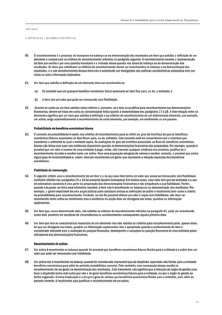 Sistema de Contabilidade para o Sector Empresarial em Moçambique
TÍTULO I
CAPÍTULO 1.2 – QUADRO CONCEPTUAL
18
80. O reconhecimento é o processo de incorporar no balanço ou na demonstração dos resultados um item que satisfaz a definição de um
elemento e cumpre com os critérios de reconhecimento referidos no parágrafo seguinte. O reconhecimento envolve a representação
do item por escrito e por uma quantia monetária e a inclusão dessa quantia nos totais do balanço ou da demonstração dos
resultados. Os itens que satisfazem os critérios de reconhecimento devem ser reconhecidos no balanço e na demonstração dos
resultados, e o não reconhecimento desses itens não é substituído por divulgações das políticas contabilísticas adoptadas nem por
notas ou outra informação explicativa.
81. Um item que satisfaz a definição de um elemento deve ser reconhecido se:
(a) for provável que um qualquer benefício económico futuro associado ao item flua para, ou de, a entidade; e
(b) o item tem um valor que pode ser mensurado com fiabilidade.
82. Quando se avalia se um item satisfaz estes critérios e, portanto, se o item se qualifica para reconhecimento nas demonstrações
financeiras, devem ser tidas em conta as considerações feitas quanto à materialidade nos parágrafos 27 e 28. A inter relação entre os
elementos significa que um item que satisfaz a definição e os critérios de reconhecimento de um determinado elemento, por exemplo,
um activo, exige automaticamente o reconhecimento de outro elemento, por exemplo, um rendimento ou um passivo.
PPPProbabilidade de benefícios económicos futurosrobabilidade de benefícios económicos futurosrobabilidade de benefícios económicos futurosrobabilidade de benefícios económicos futuros
83. O conceito de probabilidade é usado nos critérios de reconhecimento para se referir ao grau de incerteza de que os benefícios
económicos futuros associados ao item fluam para, ou da, entidade. Este conceito está em consonância com a incerteza que
caracteriza o ambiente no qual a entidade opera. As avaliações do grau de incerteza associadas ao fluxo de benefícios económicos
futuros são feitas com base nas evidências disponíveis quando as demonstrações financeiras são preparadas. Por exemplo, quando é
provável que um valor a receber de uma entidade é pago, então, não havendo qualquer evidência em contrário, justifica-se o
reconhecimento do valor a receber como um activo. Para uma população alargada de valores a receber, contudo, é provável que exista
algum grau de incobrabilidade e, assim, deve ser reconhecido um gasto que represente a redução esperada dos benefícios
económicos.
Fiabilidade da mensuraçãoFiabilidade da mensuraçãoFiabilidade da mensuraçãoFiabilidade da mensuração
84. O segundo critério para o reconhecimento de um item é o de que esse item tenha um valor que possa ser mensurado com fiabilidade
conforme referido nos parágrafos 29 a 36 do presente Quadro Conceptual. Em muitos casos, esse valor tem que ser estimado e o uso
de estimativas razoáveis é uma parte da preparação das demonstrações financeiras e não prejudicam a sua fiabilidade. Porém,
quando não puder ser feita uma estimativa razoável, o item não é reconhecido no balanço ou na demonstração dos resultados. Por
exemplo, o ganho expectável de uma acção judicial pode satisfazer ambas as definições de activo e rendimento bem como o critério
da probabilidade para reconhecimento. Contudo, se não for possível atribuir um valor à acção com fiabilidade, não deve ser
reconhecido como activo ou rendimento mas a existência da acção deve ser divulgada nas notas, quadros ou informação
suplementar.
85. Um item que, numa determinada data, não satisfaz os critérios de reconhecimento referidos no parágrafo 81, pode ser reconhecido
numa data posterior em resultado de circunstâncias ou acontecimentos subsequentes àquela primeira data.
86. Um item que tem as características essenciais de um elemento mas não satisfaz os critérios para reconhecimento pode, apesar disso,
ter que ser divulgado nas notas, quadros ou informação suplementar. Isto é apropriado quando o conhecimento do item é
considerado relevante para a avaliação da posição financeira, desempenho e variações na posição financeira de uma entidade pelos
utilizadores das demonstrações financeiras.
Reconhecimento de activosReconhecimento de activosReconhecimento de activosReconhecimento de activos
87. Um activo é reconhecido no balanço quando for provável que benefícios económicos futuros fluirão para a entidade e o activo tem um
valor que pode ser mensurado com fiabilidade.
88. Um activo não é reconhecido no balanço quando for considerado improvável que do dispêndio suportado não fluirão para a entidade
benefícios económicos para além do período contabilístico corrente. Pelo contrário, uma transacção destas resulta no
reconhecimento de um gasto na demonstração dos resultados. Este tratamento não significa que a intenção do órgão de gestão para
fazer o dispêndio tenha sido outra que não a de gerar benefícios económicos futuros para a entidade, ou que o órgão de gestão se
tenha enganado. A única implicação é a de que o grau de certeza que benefícios económicos fluirão para a entidade, para além do
período corrente, é insuficiente para justificar o reconhecimento de um activo.
 