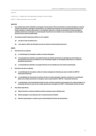 Sistema de Contabilidade para o Sector Empresarial em Moçambique
TÍTULO I
CAPÍTULO 1.4 – NORMAS DE CONTABILIDADE E DE RELATO FINANCEIRO
NCRF 23 – Efeitos de alterações em taxas de câmbio
218
OBJECTIVO
1. Uma entidade pode exercer actividades no estrangeiro sob duas formas. Pode ter transacções em moedas estrangeiras ou pode ter
unidades operacionais no estrangeiro. Adicionalmente, uma entidade pode apresentar as suas demonstrações financeiras numa
moeda estrangeira. O objectivo desta Norma é o de estabelecer regras para a inclusão de transacções em moeda estrangeira e
unidades operacionais no estrangeiro nas demonstrações financeiras de uma entidade e para a transposição de demonstrações
financeiras numa moeda de apresentação.
2. As principais questões subjacentes prendem-se com o seguinte:
(a) que taxa ou taxas de câmbio usar; e
(b) como relatar os efeitos das alterações nas taxas de câmbio nas demonstrações financeiras.
ÂMBITO
3. Esta Norma deve ser aplicada:
(a) na contabilização de transacções e saldos em moedas estrangeiras;
(b) na transposição dos resultados e da posição financeira de unidades operacionais no estrangeiro que são incluídas nas
demonstrações financeiras da entidade por via da consolidação integral, da consolidação proporcional ou do método de
equivalência patrimonial; e
(c) na transposição dos resultados e da posição financeira de uma entidade para uma moeda de apresentação.
4. Esta Norma não deve ser aplicada:
(a) na contabilização de transacções e saldos em moedas estrangeiras de derivados que caiam no âmbito da NCRF 25 –
Instrumentos financeiros;
(b) na contabilização de instrumentos de cobertura de itens em moeda estrangeira, incluindo a cobertura de um investimento
líquido numa unidade operacional no estrangeiro à qual se aplica também a NCRF 25 - Instrumentos financeiros;
(c) na apresentação, numa demonstração de fluxos de caixa, dos fluxos resultantes de transacções numa moeda estrangeira e na
transposição de fluxos de caixa de uma unidade operacional no estrangeiro (ver NCRF 2 - Demonstrações de fluxos de caixa).
5. Para efeitos desta Norma:
(a) Moeda funcional é a moeda do ambiente económico principal no qual a entidade opera.
(b) Moeda estrangeira é uma moeda que não é a moeda funcional da entidade.
(c) Moeda de apresentação é a moeda na qual as demonstrações financeiras são apresentadas.
 