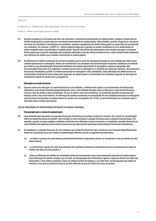 Sistema de Contabilidade para o Sector Empresarial em Moçambique
TÍTULO I
CAPÍTULO 1.4 – NORMAS DE CONTABILIDADE E DE RELATO FINANCEIRO
NCRF 23 – Efeitos de alterações em taxas de câmbio
222
23. Quando um ganho ou uma perda num item não monetário é reconhecido directamente no capital próprio, qualquer componente de
câmbio desse ganho ou perda deve ser reconhecido directamente no capital próprio. Pelo contrário, quando um ganho ou uma perda
num item não monetário é reconhecido nos resultados, qualquer componente de câmbio desse ganho ou perda deve ser reconhecido
nos resultados. Por exemplo, a NCRF 13 – Activos tangíveis exige que os ganhos ou perdas resultantes de uma revalorização de
activos tangíveis sejam reconhecidos no capital próprio. Quando tais activos são mensurados numa moeda estrangeira a presente
Norma requer que a quantia reavaliada seja transposta aplicando a taxa de câmbio da data em que o valor é determinado originando
uma diferença de câmbio que é também reconhecida no capital próprio.
24. As diferenças de câmbio resultantes de um item monetário que faz parte do investimento líquido de uma entidade que relata numa
unidade operacional no estrangeiro, devem ser reconhecidas nos resultados das demonstrações financeiras individuais da entidade
que relata ou nas demonstrações financeiras individuais da unidade operacional no estrangeiro, conforme apropriado. Nas
demonstrações financeiras que englobem a unidade operacional no estrangeiro e a entidade que relata (por exemplo, demonstrações
financeiras consolidadas quando a unidade operacional no estrangeiro é uma subsidiária), essas diferenças de câmbio devem ser
reconhecidas inicialmente numa componente separada do capital próprio e reconhecidas nos resultados aquando da alienação do
investimento líquido de acordo com o parágrafo 31.
Alterações na moeda funcionalAlterações na moeda funcionalAlterações na moeda funcionalAlterações na moeda funcional
25. Quando ocorre uma alteração na moeda funcional de uma entidade, a entidade deve aplicar os procedimentos de transposição
aplicáveis à nova moeda funcional prospectivamente, isto é, uma entidade transpõe todos os itens para a nova moeda funcional
usando a taxa de câmbio à data da alteração. No que se refere a itens não monetários, as resultantes quantias transpostas são
tratadas como o seu custo histórico. As diferenças de câmbio resultantes da transposição de uma unidade operacional no estrangeiro
anteriormente reconhecidas no capital próprio de acordo com os parágrafos 24 e 27(c), só são reconhecidas nos resultados após a
alienação dessa unidade operacional.
USO DE UMA MOEDA DE APRESENTAÇÃO DIFERENTE DA MOEDA FUNCIONAL
Transposição para a moeda de apresentaçãoTransposição para a moeda de apresentaçãoTransposição para a moeda de apresentaçãoTransposição para a moeda de apresentação
26. Uma entidade pode apresentar as suas demonstrações financeiras em qualquer moeda (ou moedas). Se a moeda de apresentação
diferir da moeda funcional da entidade, deve transpor os seus resultados e posição financeira para a moeda de apresentação. Por
exemplo, quando um grupo englobar entidades individuais com diferentes moedas funcionais, os resultados e posição financeira de
cada entidade são expressos numa moeda comum para que seja possível apresentar demonstrações financeiras consolidadas.
27. Os resultados e a posição financeira de uma entidade cuja moeda funcional não seja a moeda de uma economia hiperinflacionária
devem ser transpostos para uma moeda de apresentação diferente usando os seguintes procedimentos:
(a) os activos e passivos de cada balanço apresentado (incluindo comparativos) devem ser transpostos à taxa de câmbio da data
desse balanço;
(b) os rendimentos e gastos de cada demonstração dos resultados (incluindo comparativos) devem ser transpostos às taxas de
câmbio das datas das transacções; e
(c) todas as diferenças de câmbio daí resultantes devem ser reconhecidas como uma componente separada de capital próprio.
Estas diferenças de câmbio resultam, por um lado, da transposição dos rendimentos e gastos a taxas de câmbio das datas das
transacções, e dos activos e passivos a taxas de câmbio da data do balanço e, por outro lado, da transposição dos saldos de
abertura a uma taxa de câmbio do final do período diferente da taxa de câmbio do início do período.
 
