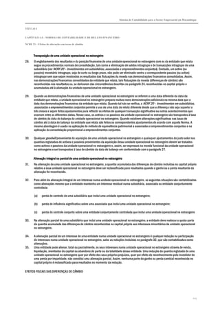 Sistema de Contabilidade para o Sector Empresarial em Moçambique
TÍTULO I
CAPÍTULO 1.4 – NORMAS DE CONTABILIDADE E DE RELATO FINANCEIRO
NCRF 23 – Efeitos de alterações em taxas de câmbio
223
TransposiçTransposiçTransposiçTransposição de uma unidade operacional no estrangeiroão de uma unidade operacional no estrangeiroão de uma unidade operacional no estrangeiroão de uma unidade operacional no estrangeiro
28. O englobamento dos resultados e da posição financeira de uma unidade operacional no estrangeiro com os da entidade que relata
segue os procedimentos normais de consolidação, tais como a eliminação de saldos intragrupo e de transacções intragrupo de uma
subsidiária (ver NCRF 20 – Investimentos em subsidiárias, associadas e empreendimentos conjuntos). Contudo, um activo (ou
passivo) monetário intragrupo, seja de curto ou longo prazo, não pode ser eliminado contra o correspondente passivo (ou activo)
intragrupo sem que sejam mostrados os resultados das flutuações da moeda nas demonstrações financeiras consolidadas. Assim,
nas demonstrações financeiras consolidadas da entidade que relata, tais flutuações da moeda (diferenças de câmbio) são
reconhecidas nos resultados ou, se derivarem das circunstâncias descritas no parágrafo 24, reconhecidas no capital próprio e
acumuladas até à alienação da unidade operacional no estrangeiro.
29. Quando as demonstrações financeiras de uma unidade operacional no estrangeiro se referem a uma data diferente da data da
entidade que relata, a unidade operacional no estrangeiro prepara muitas vezes demonstrações adicionais na mesma data que a
data das demonstrações financeiras da entidade que relata. Quando tal não se verifica, a NCRF 20 – Investimentos em subsidiárias,
associadas e empreendimentos conjuntos permite o uso de uma data de relato diferente desde que a diferença não seja superior a
três meses e sejam feitos ajustamentos para reflectir os efeitos de qualquer transacção significativa ou outros acontecimentos que
ocorram entre as diferentes datas. Nesse caso, os activos e os passivos da unidade operacional no estrangeiro são transpostos à taxa
de câmbio da data do balanço da unidade operacional no estrangeiro. Quando existirem alterações significativas nas taxas de
câmbio até à data do balanço da entidade que relata são feitos os correspondentes ajustamentos de acordo com aquela Norma. A
mesma abordagem é usada na aplicação do método de equivalência patrimonial a associadas e empreendimentos conjuntos e na
aplicação da consolidação proporcional a empreendimentos conjuntos.
30. Qualquer goodwill proveniente da aquisição de uma unidade operacional no estrangeiro e quaisquer ajustamentos do justo valor nas
quantias registadas de activos e passivos provenientes da aquisição dessa unidade operacional no estrangeiro devem ser tratados
como activos e passivos da unidade operacional no estrangeiro e, assim, ser expressos na moeda funcional da unidade operacional
no estrangeiro e ser transpostos à taxa de câmbio da data do balanço em conformidade com o parágrafo 27.
Alienação integral ou parcial de uma unidade operacional no estrangeiroAlienação integral ou parcial de uma unidade operacional no estrangeiroAlienação integral ou parcial de uma unidade operacional no estrangeiroAlienação integral ou parcial de uma unidade operacional no estrangeiro
31. Na alienação de uma unidade operacional no estrangeiro, a quantia acumulada das diferenças de câmbio incluídas no capital próprio
relativo a essa unidade operacional no estrangeiro deve ser reclassificada para resultados quando o ganho ou a perda resultante da
alienação for reconhecido.
32. Para além da alienação integral de um interesse numa unidade operacional no estrangeiro, as seguintes situações são contabilizadas
como alienações mesmo que a entidade mantenha um interesse residual numa subsidiária, associada ou entidade conjuntamente
controlada:
(a) perda de controlo de uma subsidiária que inclui uma unidade operacional no estrangeiro;
(b) perda de influência significativa sobre uma associada que inclui uma unidade operacional no estrangeiro;
(c) perda do controlo conjunto sobre uma entidade conjuntamente controlada que inclui uma unidade operacional no estrangeiro
33. Na alienação parcial de uma subsidiária que inclui uma unidade operacional no estrangeiro, a entidade deve realocar a quota-parte
da quantia acumulada das diferenças de câmbio reconhecidas no capital próprio aos interesses minoritários da unidade operacional
no estrangeiro.
34. A alienação parcial de um interesse de uma entidade numa unidade operacional no estrangeiro é qualquer redução na participação
de interesses numa unidade operacional no estrangeiro, salvo as reduções incluídas no parágrafo 32, que são contabilizadas como
alienações.
35. Uma entidade pode alienar, total ou parcialmente, os seus interesses numa unidade operacional no estrangeiro através de venda,
liquidação, reembolso do capital ou abandono de parte ou da totalidade dessa entidade. Uma redução da quantia registada de uma
unidade operacional no estrangeiro quer por efeito dos seus próprios prejuízos, quer por efeito do reconhecimento pelo investidor de
uma perda por imparidade, não constitui uma alienação parcial. Assim, nenhuma parte do ganho ou perda cambial reconhecida no
capital próprio é reclassificada para resultados no momento da redução.
EFEITOS FISCAIS DAS DIFERENÇAS DE CÂMBIO
 